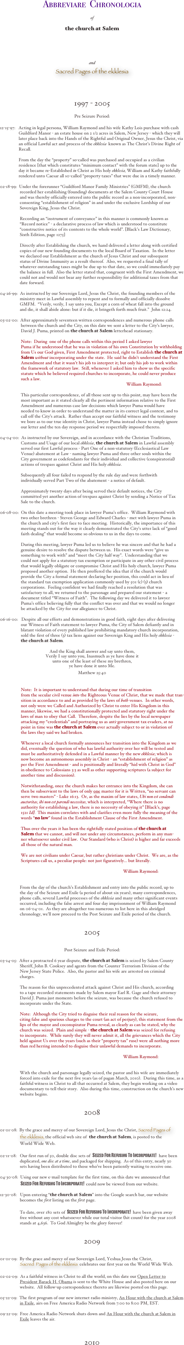 

Abbreviare  Chronologia 
 
of
 
the church at Salem









and

Sacred Pages of the ekklesia



1997 - 2005

Pre Seizure Period:


12-15-97:   Acting in legal persona, William Raymond and his wife Kathy Lois purchase with cash  
                 Guildford Manor - an estate house on 2 1/2 acres in Salem, New Jersey - which they will 
                 later place back into the Hands of the Rightful and Original Owner, Jesus the Christ, via   
                 an official Lawful act and process of the ekklesia  known as The Christ’s Divine Right of   
                 Recall.  

                 From the day the “property” so-called was purchased and occupied as a civilian 
                 residence [that which constitutes “minimum contact” with the forum state] up to the 
                 day it became re-Established in Christ as His holy ekklesia, William and Kathy faithfully 
                 rendered unto Caesar all s0-called “property taxes” that were due in a timely manner.         

02-18-99:  Under the forerunner “Guildford Manor Family Ministries” (GMFM), the church 
                  recorded her establishing (founding) documents at the Salem County Court House 
                  and was thereby officially entered into the public record as a non-incorporated, non-  
                  consenting “establishment of religion” in and under the exclusive Lordship of our 
                  Sovereign King, Jesus the Christ.    

                  Recording an “instrument of conveyance” in this manner is commonly known as 
                  “Record notice” - a declarative process of law which is understood to constitute 
                  “constructive notice of its contents to the whole world”. [Black’s Law Dictionary, 
                  Sixth Edition, page 1275]

                  Directly after Establishing the church, we hand delivered a letter along with certified 
                  copies of our new founding documents to the local Board of Taxation.  In the letter 
                  we declared our Establishment as the church of Jesus Christ and our subsequent 
                  status of Divine Immunity as a result thereof.  Also, we requested a final tally of 
                  whatever outstanding taxes might be due up to that date, so we could immediately pay 
                  the balance in full.  Also the letter stated that, congruent with the First Amendment, we 
                  could not and would not bear any further responsibility for additional taxes from that 
                  date forward.  
           
04-26-99:  As instructed by our Sovereign Lord, Jesus the Christ, the founding members of the 
                  ministry meet in Lawful assembly to repent and to formally and officially dissolve 
                  GMFM.  “Verily, verily, I say unto you, Except a corn of wheat fall into the ground 
                  and die, it shall abide alone: but if it die, it bringeth forth much fruit.”  John 12:24.

03-02-00:  After approximately seventeen written correspondences and numerous phone calls 
                   between the church and the City, on this date we sent a letter to the City’s lawyer, 
                   David J. Puma, printed on the church at Salem letterhead stationary.   
 
                   Note:  During  one of the phone calls within this period I asked lawyer 
                   Puma if he understood that he was in violation of his own Constitution by withholding 
                   from Us our God-given, First Amendment protected, right to Establish the church at 
                       Salem without incorporating under the state.  He said he didn’t understand the First  
                   Amendment and that it wasn’t his job to interpret it; but only his job to work within 
                   the framework of statutory law.  Still, whenever I asked him to show us the specific 
                   statute which he believed required churches to incorporate, he could never produce 
                   such a law.    
                                                                                                                   William Raymond:

                   This particular correspondence, of all those sent up to this point, may have been the 
                   most important as it stated clearly all the pertinent information relative to the First 
                   Amendment and numerous case law decisions which lawyer Puma would have 
                   needed to know in order to understand the matter in its correct legal context, and to 
                   call off the City’s attack.  Rather than accept our faithful witness and the testimony 
                   we bore as to our true identity in Christ, lawyer Puma instead chose to simply ignore 
                   our letter and the ten day response period we respectfully imposed thereto.                                                     

04-04-00:  As instructed by our Sovereign, and in accordance with the Christian Traditions, 
                   Customs and Usage of our local ekklesia, the church at Salem in Lawful assembly 
                   served our first Lawful process - Part One of a non-statutory (Ecclesiastical Law 
                   Venue) abatement at Law - naming lawyer Puma and three other souls within the 
                   City government as codefendants for their individual and collective (conspiratorial) 
                   actions of trespass against Christ and His holy ekklesia.  

                   Subsequently all four failed to respond by the rule day and were forthwith 
                   individually served Part Two of the abatement - a notice of default.            

                   Approximately twenty days after being served their default notices, the City 
                   committed yet another action of trespass against Christ by sending a Notice of Tax 
                   Sale to the church.  

06-08-00:  On this date a meeting took place in lawyer Puma’s office.  William Raymond with 
                   two other brethren - Steven George and Edward Charles - met with lawyer Puma in 
                   the church and city’s first face to face meeting.  Historically, the importance of this 
                   meeting stands out for the way it clearly demonstrated the City’s utter lack of “good 
                   faith dealing” that would become so obvious to us in the days to come.   
 
                   During this meeting, lawyer Puma led us to believe he was sincere and that he had a 
                   genuine desire to resolve the dispute between us.  His exact words were “give us 
                   something to work with” and “meet the City half way”.  Understanding that we 
                   could not apply for a statutory tax exemption or participate in any other civil process 
                   that would legally obligate or compromise Christ and His holy church, lawyer Puma 
                   proposed another option.  He then proffered the idea that if the church would 
                   provide the City a formal statement declaring her position, this could act in lieu of  
                   the standard tax exemption application commonly used by 501 (c) (3) church 
                   corporations.  Feeling confident we had finally reached a resolution that was 
                   satisfactory to all, we returned to the parsonage and prepared our statement - a 
                   document titled “Witness of Faith”.  The following day we delivered it to lawyer 
                   Puma’s office believing fully that the conflict was over and that we would no longer 
                   be attacked by the City for our allegiance to Christ.   

06-16-00:   Despite all our efforts and demonstrations in good faith, eight days after delivering 
                   our Witness of Faith statement to lawyer Puma, the City of Salem defiantly and in 
                   blatant violation of every published law prohibiting mandatory church incorporation, 
                   sold the first of three (3) tax liens against our Sovereign King and His holy ekklesia - 
                       the church at Salem. 

And the King shall answer and say unto them,
Verily I say unto you, Inasmuch as ye have done it
unto one of the least of these my brethren, 
ye have done it unto Me.


Matthew 25:40            

                 
                   Note:  It is important to understand that during our time of transition 
                   from the secular civil venue into the Righteous Venue of Christ, that we made that tran-  
                   sition in accordance to and as provided by the laws of both venues.  In other words, 
                   not only were we Called and Authorized by Christ to enter His Kingdom in this 
                   manner, likewise, we had a constitutionally protected and statutory right under the 
                   laws of man to obey that Call.  Therefore, despite the lies by the local newspaper     
                   attacking my “credentials” and portraying us as anti-government tax evaders, at no 
                   point in time was the church at Salem ever actually subject to or in violation of 
                   the laws they said we had broken.       

                   Whenever a local church formally announces her transition into the Kingdom as we 
                   did, eventually the question of who has lawful authority over her will be tested and 
                   must be authoritatively defended in a Lawful manner by the new ekklesia; which is 
                   now become an autonomous assembly in Christ - an “establishment of religion” as 
                   per the First Amendment - and is positionally and literally “hid with Christ in God” 
                   in obedience to Colossians 3:3 as well as other supporting scriptures (a subject for 
                   another time and discussion). 

                   Notwithstanding, once the church makes her entrance into the Kingdom, she can 
                   then be subservient to the laws of only one master for it is Written, “no servant can 
                   serve two masters” - Luke 16:13.  Or, as the maxim of law states, Ubi non est condendi 
                       auctoritas, ibi non est parendi necessitas, which is interpreted, “Where there is no 
                   authority for establishing a law, there is no necessity of obeying it” [Black’s, page 
                   1521 Id].  This maxim correlates with and clarifies even more fully the meaning of the 
                   words “no law” found in the Establishment Clause of the First Amendment. 
                  
                   Thus over the years it has been the rightfully stated position of the church at 
                       Salem that we cannot, and will not under any circumstances, perform in any man-
                   ner whatsoever under civil law.  Our Standard (who is Christ) is higher and far exceeds 
                   all those of the natural man.    

                   We are not civilians under Caesar, but rather christians under Christ.  We are, as the 
                   Scriptures call us, a peculiar people: not just figuratively... but literally. 

                                                                                                                William Raymond:   

                 
                  From the day of the church’s Establishment and entry into the public record, up to 
                  the day of the Seizure and Exile (a period of about six years), many correspondences, 
                  phone calls, several Lawful processes of the ekklesia and many other significant events 
                  occurred, including the false arrest and four day imprisonment of William Raymond 
                  on 06-04-01.  As they are altogether too numerous to list here in this abridged 
                  chronology, we’ll now proceed to the Post Seizure and Exile period of the church.


2005


Post Seizure and Exile Period:

03-24-05:  After a protracted 6 year dispute, the church at Salem is seized by Salem County 
                  Sheriff, John B. Cooksey and agents from the Counter Terrorism Division of the 
                  New Jersey State Police.  Also, the pastor and his wife are arrested on criminal 
                  charges.  

                  The reason for this unprecedented attack against Christ and His church, according 
                  to a tape recorded statements made by Salem mayor Earl R. Gage and their attorney 
                  David J. Puma just moments before the seizure, was because the church refused to 
                  incorporate under the State.      

                  Note:  Although the City tried to disguise their real reason for the seizure, 
                  citing false and spurious charges to the court (an act of perjury), this statement from the 
                  lips of the mayor and coconspirator Puma reveal, as clearly as can be stated, why the 
                  church was seized.  Plain and simple - the church at Salem was seized for refusing 
                  to incorporate.  While surely they will never admit it, all the grievances which the City 
                  held against Us over the years (such as their “property tax” ruse) were all nothing more 
                  than red herring intended to disguise their unlawful demands to incorporate.

                                                                                                                William Raymond:  


                  With the church and parsonage legally seized, the pastor and his wife are immediately 
                  forced into exile for the next five years (as of pagan March, 2010).  During this time, as a 
                  faithful witness in Christ to all that occurred at Salem, they begin working on a video 
                  documentary to tell their story.  Also during this time, construction on the church’s new 
                  website begins.     
         

2008


01-01-08:  By the grace and mercy of our Sovereign Lord, Jesus the Christ, Sacred Pages of 
                    the ekklesia, the official web site of  the church at Salem, is posted to the  
                  World Wide Web.

02-11-08:   Our first run of 50, double disc sets of  Seized For Refusing To Incorporate!  have been   
                  duplicated, one disc at a time, and packaged for shipping.  As of this entry, nearly 30 
                  sets having been distributed to those who’ve been patiently waiting to receive one.      
                   
04-30-08:  Using our new e-mail template for the first time, on this date we announced that  
                           Seized For Refusing To Incorporate!  could now be viewed from our website.

12-30-08:   Upon entering “the church at Salem” into the Google search bar, our website 
                  becomes the first listing on the first page.    

                  To date, over 180 sets of  Seized For Refusing To Incorporate!  have been given away  
                  free without any cost whatsoever while our total visitor (hit count) for the year 2008    
                  stands at 4,636.  To God Almighty be the glory forever!

                      
2009


01-01-09:  By the grace and mercy of our Sovereign Lord, Yeshua Jesus the Christ, 
                    Sacred  Pages of the ekklesia  celebrates our first year on the World Wide Web.  

02-02-09:  As a faithful witness in Christ to all the world, on this date our Open Letter to 
                  President Barack H. Obama is sent to the White House and also posted here on our 
                  website.  All follow-up correspondence thereto are likewise posted on this page.

05-22-09:  The first program of our new internet radio ministry, An Hour with the church at Salem 
                  in Exile, airs on Free America Radio Network from 7:00 to 8:00 PM, EST.

09-22-09:  Free America Radio Network shuts down and An Hour with the church at Salem in 
                  Exile leaves the air.



2010



