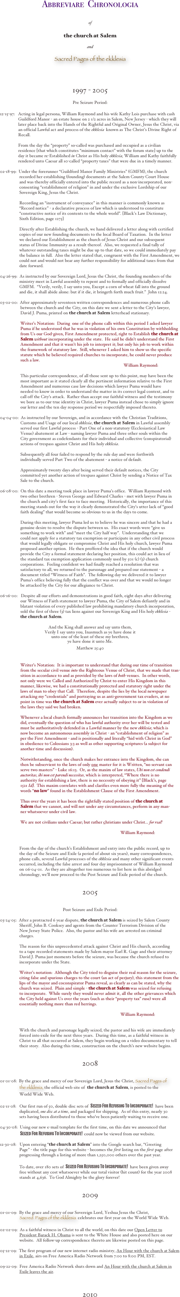 



Abbreviare  Chronologia 
 

of
 

the church at Salem


and

Sacred Pages of the ekklesia



1997 - 2005

Pre Seizure Period:


12-15-97:   Acting in legal persona, William Raymond and his wife Kathy Lois purchase with cash  
                 Guildford Manor - an estate house on 2 1/2 acres in Salem, New Jersey - which they will 
                 later place back into the Hands of the Rightful and Original Owner, Jesus the Christ, via   
                 an official Lawful act and process of the ekklesia  known as The Christ’s Divine Right of   
                 Recall.  

                 From the day the “property” so-called was purchased and occupied as a civilian 
                 residence [that which constitutes “minimum contact” with the forum state] up to the 
                 day it became re-Established in Christ as His holy ekklesia, William and Kathy faithfully 
                 rendered unto Caesar all s0-called “property taxes” that were due in a timely manner.         

02-18-99:  Under the forerunner “Guildford Manor Family Ministries” (GMFM), the church 
                  recorded her establishing (founding) documents at the Salem County Court House 
                  and was thereby officially entered into the public record as a non-incorporated, non-  
                  consenting “establishment of religion” in and under the exclusive Lordship of our 
                  Sovereign King, Jesus the Christ.    

                  Recording an “instrument of conveyance” in this manner is commonly known as 
                  “Record notice” - a declarative process of law which is understood to constitute 
                  “constructive notice of its contents to the whole world”. [Black’s Law Dictionary, 
                  Sixth Edition, page 1275]

                  Directly after Establishing the church, we hand delivered a letter along with certified 
                  copies of our new founding documents to the local Board of Taxation.  In the letter 
                  we declared our Establishment as the church of Jesus Christ and our subsequent 
                  status of Divine Immunity as a result thereof.  Also, we requested a final tally of 
                  whatever outstanding taxes might be due up to that date, so we could immediately pay 
                  the balance in full.  Also the letter stated that, congruent with the First Amendment, we 
                  could not and would not bear any further responsibility for additional taxes from that 
                  date forward.  
           
04-26-99:  As instructed by our Sovereign Lord, Jesus the Christ, the founding members of the 
                  ministry meet in Lawful assembly to repent and to formally and officially dissolve 
                  GMFM.  “Verily, verily, I say unto you, Except a corn of wheat fall into the ground 
                  and die, it shall abide alone: but if it die, it bringeth forth much fruit.”  John 12:24.

03-02-00:  After approximately seventeen written correspondences and numerous phone calls 
                   between the church and the City, on this date we sent a letter to the City’s lawyer, 
                   David J. Puma, printed on the church at Salem letterhead stationary.   
 
                   Writer’s Notation:  During  one of the phone calls within this period I asked lawyer 
                   Puma if he understood that he was in violation of his own Constitution by withholding 
                   from Us our God-given, First Amendment protected, right to Establish the church at 
                       Salem without incorporating under the state.  He said he didn’t understand the First  
                   Amendment and that it wasn’t his job to interpret it; but only his job to work within 
                   the framework of statutory law.  Still, whenever I asked him to show us the specific 
                   statute which he believed required churches to incorporate, he could never produce 
                   such a law.    
                                                                                                                   William Raymond:

                   This particular correspondence, of all those sent up to this point, may have been the 
                   most important as it stated clearly all the pertinent information relative to the First 
                   Amendment and numerous case law decisions which lawyer Puma would have 
                   needed to know in order to understand the matter in its correct legal context, and to 
                   call off the City’s attack.  Rather than accept our faithful witness and the testimony 
                   we bore as to our true identity in Christ, lawyer Puma instead chose to simply ignore 
                   our letter and the ten day response period we respectfully imposed thereto.                                                     

04-04-00:  As instructed by our Sovereign, and in accordance with the Christian Traditions, 
                   Customs and Usage of our local ekklesia, the church at Salem in Lawful assembly 
                   served our first Lawful process - Part One of a non-statutory (Ecclesiastical Law 
                   Venue) abatement at Law - naming lawyer Puma and three other souls within the 
                   City government as codefendants for their individual and collective (conspiratorial) 
                   actions of trespass against Christ and His holy ekklesia.  

                   Subsequently all four failed to respond by the rule day and were forthwith 
                   individually served Part Two of the abatement - a notice of default.            

                   Approximately twenty days after being served their default notices, the City 
                   committed yet another action of trespass against Christ by sending a Notice of Tax 
                   Sale to the church.  

06-08-00:  On this date a meeting took place in lawyer Puma’s office.  William Raymond with 
                   two other brethren - Steven George and Edward Charles - met with lawyer Puma in 
                   the church and city’s first face to face meeting.  Historically, the importance of this 
                   meeting stands out for the way it clearly demonstrated the City’s utter lack of “good 
                   faith dealing” that would become so obvious to us in the days to come.   
 
                   During this meeting, lawyer Puma led us to believe he was sincere and that he had a 
                   genuine desire to resolve the dispute between us.  His exact words were “give us 
                   something to work with” and “meet the City half way”.  Understanding that we 
                   could not apply for a statutory tax exemption or participate in any other civil process 
                   that would legally obligate or compromise Christ and His holy church, lawyer Puma 
                   proposed another option.  He then proffered the idea that if the church would 
                   provide the City a formal statement declaring her position, this could act in lieu of  
                   the standard tax exemption application commonly used by 501 (c) (3) church 
                   corporations.  Feeling confident we had finally reached a resolution that was 
                   satisfactory to all, we returned to the parsonage and prepared our statement - a 
                   document titled “Witness of Faith”.  The following day we delivered it to lawyer 
                   Puma’s office believing fully that the conflict was over and that we would no longer 
                   be attacked by the City for our allegiance to Christ.   

06-16-00:   Despite all our efforts and demonstrations in good faith, eight days after delivering 
                   our Witness of Faith statement to lawyer Puma, the City of Salem defiantly and in 
                   blatant violation of every published law prohibiting mandatory church incorporation, 
                   sold the first of three (3) tax liens against our Sovereign King and His holy ekklesia - 
                       the church at Salem. 

And the King shall answer and say unto them,
Verily I say unto you, Inasmuch as ye have done it
unto one of the least of these my brethren, 
ye have done it unto Me.


Matthew 25:40            

                 
                   Writer’s Notation:  It is important to understand that during our time of transition 
                   from the secular civil venue into the Righteous Venue of Christ, that we made that tran-  
                   sition in accordance to and as provided by the laws of both venues.  In other words, 
                   not only were we Called and Authorized by Christ to enter His Kingdom in this 
                   manner, likewise, we had a constitutionally protected and statutory right under the 
                   laws of man to obey that Call.  Therefore, despite the lies by the local newspaper     
                   attacking my “credentials” and portraying us as anti-government tax evaders, at no 
                   point in time was the church at Salem ever actually subject to or in violation of 
                   the laws they said we had broken.       

                   Whenever a local church formally announces her transition into the Kingdom as we 
                   did, eventually the question of who has lawful authority over her will be tested and 
                   must be authoritatively defended in a Lawful manner by the new ekklesia; which is 
                   now become an autonomous assembly in Christ - an “establishment of religion” as 
                   per the First Amendment - and is positionally and literally “hid with Christ in God” 
                   in obedience to Colossians 3:3 as well as other supporting scriptures (a subject for 
                   another time and discussion). 

                   Notwithstanding, once the church makes her entrance into the Kingdom, she can 
                   then be subservient to the laws of only one master for it is Written, “no servant can 
                   serve two masters” - Luke 16:13.  Or, as the maxim of law states, Ubi non est condendi 
                       auctoritas, ibi non est parendi necessitas, which is interpreted, “Where there is no 
                   authority for establishing a law, there is no necessity of obeying it” [Black’s, page 
                   1521 Id].  This maxim correlates with and clarifies even more fully the meaning of the 
                   words “no law” found in the Establishment Clause of the First Amendment. 
                  
                   Thus over the years it has been the rightfully stated position of the church at 
                       Salem that we cannot, and will not under any circumstances, perform in any man-
                   ner whatsoever under civil law.  

                   We are not civilians under Caesar; but rather christians under Christ... for real! 

                                                                                                                William Raymond:   

                 
                  From the day of the church’s Establishment and entry into the public record, up to 
                  the day of the Seizure and Exile (a period of about six years), many correspondences, 
                  phone calls, several Lawful processes of the ekklesia and many other significant events 
                  occurred, including the false arrest and four day imprisonment of William Raymond 
                  on 06-04-01.  As they are altogether too numerous to list here in this abridged 
                  chronology, we’ll now proceed to the Post Seizure and Exile period of the church.


2005


Post Seizure and Exile Period:

03-24-05:  After a protracted 6 year dispute, the church at Salem is seized by Salem County 
                  Sheriff, John B. Cooksey and agents from the Counter Terrorism Division of the 
                  New Jersey State Police.  Also, the pastor and his wife are arrested on criminal 
                  charges.  

                  The reason for this unprecedented attack against Christ and His church, according 
                  to a tape recorded statements made by Salem mayor Earl R. Gage and their attorney 
                  David J. Puma just moments before the seizure, was because the church refused to 
                  incorporate under the State.      

                  Writer’s notation:  Although the City tried to disguise their real reason for the seizure, 
                  citing false and spurious charges to the court (an act of perjury), this statement from the 
                  lips of the mayor and coconspirator Puma reveal, as clearly as can be stated, why the 
                  church was seized.  Plain and simple - the church at Salem was seized for refusing 
                  to incorporate.  While surely they would never admit it, all the other grievances which 
                  the City held against Us over the years (such as their “property tax” ruse) were all 
                  essentially nothing more than red herrings. 

                                                                                                                William Raymond:  


                  With the church and parsonage legally seized, the pastor and his wife are immediately 
                  forced into exile for the next three years.  During this time, as a faithful witness in 
                  Christ to all that occurred at Salem, they begin working on a video documentary to tell 
                  their story.  Also during this time, construction on the church’s new website begins.     
         

2008


01-01-08:  By the grace and mercy of our Sovereign Lord, Jesus the Christ, Sacred Pages of 
                    the ekklesia, the official web site of  the church at Salem, is posted to the  
                  World Wide Web.

02-11-08:   Our first run of 50, double disc sets of  Seized For Refusing To Incorporate!  have been   
                  duplicated, one disc at a time, and packaged for shipping.  As of this entry, nearly 30 
                  sets having been distributed to those who’ve been patiently waiting to receive one.      
                   
04-30-08:  Using our new e-mail template for the first time, on this date we announced that  
                           Seized For Refusing To Incorporate!  could now be viewed from our website.

12-30-08:   Upon entering “the church at Salem” into the Google search bar, “Greeting 
                  Page” - the title page for this website - becomes the first listing on the first page after 
                  progressing through a listing of more than 1,250,000 others over the past year.    

                  To date, over 180 sets of  Seized For Refusing To Incorporate!  have been given away  
                  free without any cost whatsoever while our total visitor (hit count) for the year 2008    
                  stands at 4,636.  To God Almighty be the glory forever!

                      
2009


01-01-09:  By the grace and mercy of our Sovereign Lord, Yeshua Jesus the Christ, 
                    Sacred  Pages of the ekklesia  celebrates our first year on the World Wide Web.  

02-02-09:  As a faithful witness in Christ to all the world, on this date our Open Letter to 
                  President Barack H. Obama is sent to the White House and also posted here on our 
                  website.  All follow-up correspondence thereto are likewise posted on this page.

05-22-09:  The first program of our new internet radio ministry, An Hour with the church at Salem 
                  in Exile, airs on Free America Radio Network from 7:00 to 8:00 PM, EST.

09-22-09:  Free America Radio Network shuts down and An Hour with the church at Salem in 
                  Exile leaves the air.



2010



