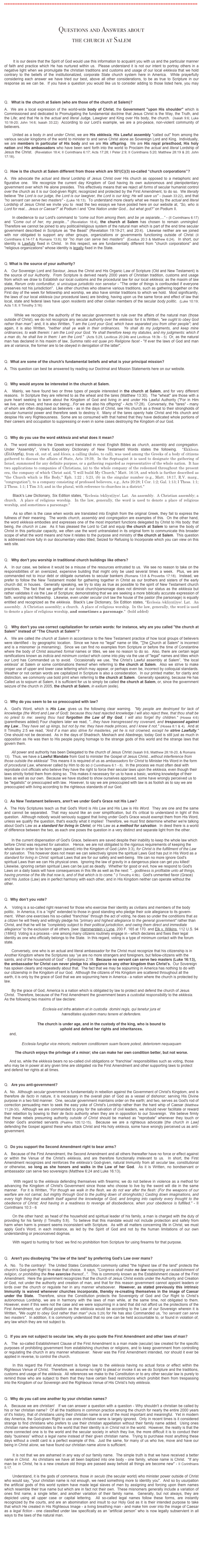 *******************************************************************************************************************



Questions and Answers about 
the church at Salem 



       It is our desire that the Spirit of God would use this information to acquaint you with us and the particular manner of faith and practice which He has nurtured within us.  Please understand it is not our intent to portray others in a negative light when we promulgate the christian traditions and customs and usage of our local ekklesia that we hold contrary to the beliefs of the institutionalized, corporate State church system here in America.  While prayerfully considering each answer we have tried our best, above all other considerations, to be as true to Scripture in our response as we can be.  If you have a question you would like us to consider adding to those listed here, you may submit your questions to the church at Salem. 


Q.   What is the church at Salem (who are those of the church at Salem)? 

A.  We are a local expression of the world-wide body of Christ, the Government "upon His shoulder" which is Commissioned and dedicated to Promulgating the fundamental doctrine that Jesus Christ is the Way, the Truth, and the Life; and that He is the actual and literal Judge, Lawgiver and King over His body, the church.  (Isaiah 9:6; Luke 10:18-20; John 14:6; Isaiah 33:22)  According to our Lord’s example, we are a pro-peace, non-violent community of believers.     

       United as a body in and under Christ, we are His ekklesia, His Lawful assembly "called out" from among the various secular kingdoms of the world to minister to and serve Christ alone as Sovereign Lord and King.  Individually, we are members in particular of His body and we are His offspring.  We are His royal priesthood, His holy nation and His ambassadors who have been sent forth into the world to Proclaim the actual and literal Lordship of Jesus the Christ.  (Revelation 18:4; II Corinthians 6:17; Acts 17:28; I Peter 2:9; II Corinthians 5:20; Matthew 28:19 & 20; John 17:18).


Q.  How is the church at Salem different from those which are 501(C)(3) so-called “church corporations”?     
 
A.  We advocate the actual and literal Lordship of Jesus Christ over His church as opposed to a metaphoric and figurative one.  We recognize the current day Kingdom of God having its own autonomous and plenipotentiary government over which He alone presides.  This effectively means that we reject all forms of secular humanist control over the church as it is our God-given Right, recognized and protected by the First Amendment, to do so.  We literally believe "the Lord is our judge, the Lord is our lawgiver, the Lord is our king; He will save us" - (Isaiah 33:22), and that "no servant can serve two masters" - (Luke 16:13).  To understand more clearly what we mean by the actual and literal Lordship of Jesus Christ we invite you to  read the two essays we have posted here on our website at, “So, who is Lord for real... Jesus or Caesar?” at Podium I and “One Nation under God... but what god?” on Podium II.    
              
       In obedience to our Lord's command to “come out from among them, and be ye separate,...” - (II Corinthians 6:17)  and “Come out of her, my people..." (Revelation 18:4), the church at Salem has chosen to remain unmingled. Therefore we cannot be joined to any political/religious system of the natural man which is part of the end time secular government described in Scripture as “the Beast” (Revelation 19:19-21; and 20:4).  Likewise neither are we joined with nor obligated to support any other groups, organizations or governments functioning outside of Christ (II Corinthians 6:14-17 & Romans 13:8); for "no man can serve two masters"  (Exodus 20:3 & Matthew 6:24).  In short, our identity is Lawfully fixed in Christ.  In this respect, we are fundamentally different from "church corporations" and "religious organizations" whose identity is legally fixed in the State.


Q. What is the source of your authority?  

A.   Our Sovereign Lord and Saviour, Jesus the Christ and His Organic Law of Scripture (Old and New Testament) is the source of our Authority.  From Scripture is derived nearly 2000 years of Christian tradition, customs and usage from which we draw to Establish our local customs and the procedural law for our local ekklesia; as the maxim of law state, Rerum ordo confunditur, si unicuique jurisdictio non servetur - "The order of things is confounded if everyone preserves not his jurisdiction".  Like other churches who observe various traditions, such as gathering together on the First day of the week for fellowship and worship, we also have similar traditions to which we hold.  Most significantly, the laws of our local ekklesia (our procedural laws) are binding, having upon us the same force and effect of law that local, state and federal laws have upon residents and other civilian members of the secular body politic.  (Luke 10:19; Acts 1:8; II Timothy 3:16)
        
       While we recognize the authority of the secular government to rule over the affairs of the natural man (those outside of Christ), we do not recognize any secular authority over the ekklesia: for it is Written, "we ought to obey God rather than man"; and, it is also Written, "I am the Lord your God, which have separated you from other people"; and again, it is also Written, "neither shall ye walk in their ordinances.  Ye shall do my judgments, and keep mine ordinances, to walk therein: I am the Lord your God. Ye shall therefore keep my statutes, and my judgments: which if a man do, he shall live in them: I am the Lord."  (Acts 5:29, Leviticus 20:24b and Leviticus 18:3b - 5)  Or, as the natural man has declared in his maxim of law, Summa ratio est quae pro Religione facet - "If ever the laws of God and man are at variance, the former are to be obeyed in derogation of the latter".  


Q.  What are some of the church's fundamental beliefs and what is your principal mission?  

A.  This question can best be answered by reading our Doctrinal and Mission Statements here on our website. 


Q.  Why would anyone be interested in the church at Salem.

A.   Mainly, we have found two or three types of people interested in the church at Salem, and for very different reasons.  In Scripture they are referred to as the wheat and the tares (Matthew 13:30).  The "wheat" are those with a pure heart seeking to learn about the Kingdom of God and living in and under His Lawful Authority ("For in Him we live, and move, and have our being;...For we are also his offspring" - Acts 17:28).  Conversely, the "tares" - many of whom are often disguised as believers - as in the days of Christ, see His church as a threat to their strongholds of secular humanist power and therefore seek to destroy it.  Many of the tares openly hate Christ and His church and despise His very Righteousness.  Some are so consumed with that hatred that they have dedicated whole portions of their careers and occupation to suppressing or even in some cases destroying the Kingdom of our God.       


Q.  Why do you use the word ekklesia and what does it mean? 

A.  The word ekklesia is the Greek word translated in most English Bibles as church, assembly and congregation.  Under "Assembly", Vine's Expository Dictionary of New Testament Words states the following.  "Ekklesia (Èkkλησĺą), from ek, out of, and klesis, a calling (kaleo, to call), was used among the Greeks of a body of citizens gathered to discuss the affairs of State, Acts 19:39,  In the Septuagint it is used to designate the gathering of Israel, summoned for any definite purpose, or a gathering regarded as representative of the whole nation.  It has two applications to companies of Christians, (a) to the whole company of the redeemed throughout the present era, the company of which Christ said, "I will build My Church," Matt. 16:18, and which is further described as "the Church which is His Body," Eph. 1:22 ; 5:23, (b) in the singular number (e.g., Matt. 18:17, R.V. marg., "congregation"), to a company consisting of professed believers, e.g., Acts 20:28; I Cor. 1:2; Gal. 1:13; I Thess. 1:1; 2 Thess. 1:1; I Tim 3:5; and in the plural, with reference to churches in a district."

       Black's Law Dictionary, Six Edition states, "Ecclesia /ekliyz(i)ye/. Lat.  An assembly.  A Christian assembly; a church.  A place of religious worship.  In the law, generally, the word is used to denote a place of religious worship, and sometimes a parsonage."

       As so often is the case when words are translated into English from the original Greek, they fail to express the fullness of their meaning.  The words church, assembly and congregation are examples of this.  On the other hand, the word ekklesia embodies and expresses one of the most important functions delegated by Christ to His body: that being, the church in Law.  As it has pleased the Lord to Call and equip the church at Salem to serve the body of Christ in this particular capacity, we often use the word untranslated in its original form to communicate this broader scope of what the word means and how it relates to the purpose and ministry of the church at Salem.  This question is addressed more fully in our documentary video titled, Seized for Refusing to Incorporate which you can view on this web site. 
 

Q.   Why don't you worship in traditional church buildings like others?

A.   In our case, we believe it would be a misuse of the resources entrusted to us.  We see no reason to take on the responsibilities of an oversized, expensive building that might only be used several times a week.  Plus, we are commanded not to incur debt or obligate ourselves to secular bankers (Romans 13:8 & Proverbs 17:18).  Instead, we prefer to follow the New Testament model for gathering together in Christ as our brothers and sisters of the early church did; in houses.  Generally speaking, we try to stay as true as possible to the spirit of New Testament church practices.  The fact that we gather at our local church/parsonage does not diminish our status as the ekklesia but rather validates it via the Law of Scripture; demonstrating that we are seeking a more biblically accurate expression of faith, worship and fellowship.  Likewise, even under secular civil law the house of the pastor (the parsonage) is equally entitled and recognized as the ekklesia.  Black's Law Dictionary, Six Edition states, "Ecclesia /ekliyz(i)ye/. Lat.  An assembly.  A Christian assembly; a church.  A place of religious worship.  In the law, generally, the word is used to denote a place of religious worship, and sometimes a parsonage."  (bold added)       
 

Q.   Why don’t you use correct capitalization for certain words: for instance, why are you called "the church at Salem" instead of “The Church at Salem”?  

A.   We are called the church at Salem in accordance to the New Testament practice of how local groups of believers were identified - by geographic location.  Since we have no "legal" name or title, "The Church at Salem" is incorrect and is a misnomer (a misnaming).  Since we can find no examples from Scripture or before the time of Constantine where the body of Christ assumed formal names or titles, we see no reason to do so.  Also, there are certain legal ramifications known as indicia and minimum contact which come into play via the use of "legal" names and titles which our Lord has Commanded us to avoid.  Occasionally we use, “the Christ’s Lawful assembly at Salem”, “the local ekklesia” at Salem or some combinations thereof when referring to the church at Salem.  Also we strive to make proper use of upper and lower case lettering which may appear, or perhaps even be, incorrect by colloquial standards. Weather or not certain words are capitalized in Scripture is also a consideration.  In our printed matter, for clarity and distinction, we commonly use bold print when referring to the church at Salem.  Generally speaking, because He has Called us to sojourn at Salem, it is sufficient for us to simply be called the church at Salem, or, since the government seizure of the church in 2005, the church at Salem, in exilium (exile).       


Q.  Why do you seem to be so preoccupied with law?

A.  God's Word, which is His Law, gives us the following clear warning.  "My people are destroyed for lack of knowledge (the Word and Law of God): because thou hast rejected knowledge I will also reject thee, that thou shalt be no priest to me: seeing thou hast forgotten the Law of thy God, I will also forget thy children." (Hosea 4:6) (parentheses added) Four chapters later we read, "...they have transgressed my covenant, and trespassed against my Law...They have set up kings, but not by me: they have made princes, and I knew it not." (Hosea 8:1 & 4).  And at  II Timothy 2:5 we read, ”And if a man also strive for masteries, yet he is not crowned, except he strive Lawfully."  One should not be deceived.  As in the days of Shadrach, Meshach and Abednego, today God is still just as much in opposition as He was then to His people paying homage to the strange gods of this world and the strange laws that govern them.  
   
       All power and authority has been Delegated to the church of Jesus Christ (Isaiah 9:6, Matthew 28:18-20, & Romans 13).  Thus, we have a Lawful Mandate from God to minister the Gospel of Jesus Christ...without interference from those outside the ekklesia!  This means it is required of us as ambassadors for Christ to Minister His Word in the form of procedural Law, whenever called by Him to do so (I Corinthians 6:1 - 8).  In the process we must often deal with reprobate civil officials who believe they have the right to force their secular laws upon the ekklesia, even though their laws strictly forbid them from doing so.  This makes it necessary for us to have a basic, working knowledge of their laws as well as our own.  Because we have studied to show ourselves approved, some have wrongly perceived us to be "legalistic" or preoccupied with law.  However, to say we are preoccupied with law is as foolish as to say we are preoccupied with living according to the righteous standards of our God.   
 
                      
Q.  As New Testament believers, aren't we under God's Grace not His Law?
 
A.  The Holy Scriptures teach us that God's Word is His Law and His Law is His Word.  They are one and the same and cannot be separated.  That may sound like an over simplification, but it's critical to understand in light of this question.  Although nobody would seriously suggest that living under God's Grace would exempt them from His Word, unless we qualify the question, that's exactly what it implies!  Therefore, we must first determine whether we're talking about God's Law as a standard for living in Christ, or His Law as a method for salvation.  In deed there is a world of difference between the two, as each one poses the question in a very distinct and separate light from the other.          
 
       In the current dispensation of God's Grace, believers are saved despite their inability to keep the whole law which before Christ was required for salvation.   Hence, we are not obligated to the rigorous requirements of keeping the whole law in order to be born again (saved) into the Kingdom of God (John 3:3), for Christ is the fulfillment of the Law for salvation.  This however does not mean we can selectively ignore the spiritual Laws God has put in His Word as a standard for living in Christ: spiritual Laws that are for our safety and well-being.  We can no more ignore God's spiritual Laws than we can His physical ones.  Ignoring the law of gravity in a dangerous place can get you killed!  Likewise, ignoring certain spiritual Laws can be just as deadly.  Whether for good or evil, how we respond to God's Laws on a daily basis will have consequences in this life as well as the next: "...godliness is profitable unto all things, having promise of the life that now is, and of that which is to come." (I Timothy 4:8b).  God's unmerited favor (Grace) and His Justice (Law) are in perfect harmony with each other, and in His Kingdom neither can operate without the other. 


Q.  Why don’t you vote?

A.    Voting is a so-called right reserved for those who exercise their identity as civilians and members of the body politic.  In America, it is a “right” extended to those in good standing who pledge their sole allegiance to its govern-ment.  When one exercises his so-called “franchise” through the act of voting, he does so under the conditions that as a citizen he will freely and willingly pledge his ”primary and highest allegiance to the general government” rather than Christ, and that he will be ”completely subject to their political jurisdiction, and owing them direct and immediate allegiance” to the exclusion of all others. [see: Hammerstein v Lyne, 200 F. 165 at 170. and Elk v. Wilkins, 112 U.S. 94 (1884)]  Voting is a process - one among many citizens routinely engage in - which declares and fixes their legal identity as one who officially belongs to the State.  In this regard, voting is a type of minimum contact with the forum state.              Conversely, one who is an actual and literal ambassador for the Christ must recognize that his citizenship is in Another Kingdom where the Scriptures say “ye are no more strangers and foreigners, but fellow-citizens with the saints, and of the household of God” - Ephesians 2:19.  Because no servant can serve two masters (Luke 16:13), the ambassador for Christ can never pledge his allegiance to any other kingdom than Christ’s.  Our Sovereign has spoken clearly and repeatedly about that.  The fact that we may be sojourning in America has nothing to do with our citizenship in the Kingdom of our God.  Although the citizens of His Kingdom are scattered throughout all the earth, it is only by the grace of God that we are sojourning here in America - a nation where the church is protected by law.
       By the grace of God, America is a nation which is obligated by law to protect and defend the church of Jesus Christ.  Therefore, because of the First Amendment the government bears a custodial responsibility to the ekklesia.  As the following two maxims of law declare:  

Ecclesia est infra ætatem et in custodia  domini regis, qui tenetur jura et 
hæreditates ejusdem manu tenere et defendere.

The church is under age, and in the custody of the king, who is bound to 
uphold and defend her rights and inheritances.   
     and,

Ecclesia fungitur vice minoris; meliorem conditionem suam facere potest, deteriorem nequaquam

The church enjoys the privilege of a minor; she can make her own condition better, but not worse. 

     And so, while the ekklesia bears no so-called civil obligations or “franchise” responsibilities such as voting, those who may be in power at any given time are obligated via the First Amendment and other supporting laws to protect and defend her rights at all times.        


Q.   Are you anti-government?

A.  No.  Although secular government is fundamentally in rebellion against the Government of Christ's Kingdom, and is therefore de facto in nature, it is necessary in the overall plan of God as a vessel of dishonor; serving His Divine purpose in a two fold manner.  One, secular government maintains order on the earth; and two, serves as God's rod of correction persuading men to seek the easy yoke of Christ's Lordship rather than the hard whip of Caesar (Matthew 11:28-30).  Although we are commanded to pray for the salvation of civil leaders, we should never facilitate or reward their rebellion by bowing to their de facto authority when they are in opposition to our Sovereign.  We believe firmly that these rebels presuming authority outside of Christ should be marked as "reprobate" whenever they touch or hinder God's anointed servants (Psalms 105:12-15).  Because we are a righteous advocate [the church in Law] defending the Gospel against these who attack Christ and His holy ekklesia, some have wrongly perceived us as anti-government.    

  
Q.  Do you support the Second Amendment right to bear arms?

A.   Because of the First Amendment, the Second Amendment and all others thereafter have no force or effect against or within the Venue of the Christ's ekklesia, and are therefore functionally irrelevant to us.  In short, the First Amendment recognizes and reinforces the ekklesia’s God-given, natural Immunity from all secular law, constitutional or otherwise, so long as she honors and walks in the Law of her God.  As it is Written, no bondservant or ambassador can serve two sovereigns (Matthew 6:24 and Luke 16:13).  

       With regard to the ekklesia defending themselves with firearms; we do not believe in violence as a method for advancing the Kingdom of Christ's Government since those who choose to live by the sword will die in the same manner.  For it is Written, "For though we walk in the flesh, we do not war after the flesh: (For the weapons of our warfare are not carnal, but mighty through God to the pulling down of strongholds;) Casting down imaginations, and every high thing that exalteth itself against the knowledge of God, and bringing into captivity every thought to the obedience of Christ; And having in a readiness to revenge all disobedience, when your obedience is fulfilled." - II Corinthians 10:3 - 6

       On the other hand: as head of the household and spiritual leader of his family, a man is charged with the duty of providing for his family (I Timothy 5:8).  To believe that this mandate would not include protection and safety from harm when harm is present seems inconsistent with Scripture.  As with all matters concerning life in Christ, we must apply God’s Word, in each instance, as led by the Spirit of God and not by the human limitations of our own understanding or preconceived dogmas. 

        With regard to hunting for food: we find no prohibition from Scripture for using firearms for that purpose.


Q.   Aren't you disobeying "the law of the land" by preferring God's Law over mans? 

A.  No.  To the contrary!  The United States Constitution commonly called "the highest law of the land" protects the church’s God-given Right to make that choice.  It says, "Congress shall make no law respecting an establishment of religion, or prohibiting the free exercise thereof...".  This is commonly known as the Establishment clause of the First Amendment.  Here the government recognizes that the church of Jesus Christ exists under the Authority and Creation of God, not under the authority and creation of man, and that for this reason government cannot appoint leaders or lords over the church or regulate her in any manner whatsoever.  However, as stated previously this intrinsic Immunity is waived whenever churches incorporate, thereby re-creating themselves in the image of Caesar under the State.  Therefore, since the Constitution protects the Sovereignty of God and Our Right to Christ’s autonomous Lordship, we are in harmony with the laws of man while, at the same time, not obligated to them.  However, even if this were not the case and we were sojourning in a land that did not afford us the protections of the First Amendment, our official position as the ekklesia would be according to the Law of our Sovereign wherein it is Written, "We ought to obey God rather than man" (Acts 5:29) for He has also Commanded us, "no servant can serve two masters".  In addition, it is commonly understood that no one can be held accountable to, or found in violation of, any law which they are not subject to.      


Q.  If you are not subject to secular law, why do you quote the First Amendment and other laws of man?

A.   The  so-called Establishment Clause of the First Amendment is a man made (secular) law created for the specific purposes of prohibiting government from establishing churches or religions, and to keep government from controlling or regulating the church in any manner whatsoever.  Never was the First Amendment intended, nor should it ever be applied in reverse, to control the church.  

     In this regard the First Amendment is foreign law to the ekklesia having no actual force or effect within the Righteous Venue of Christ.  Therefore, we assume no right to plead or invoke it as we do Scripture and the traditions, customs and usage of the ekklesia.  All references we make to the Constitution or to any other secular law is purely to remind those who are subject to them that they have certain fixed restrictions which prohibit them from trespassing into the Kingdom of our Sovereign and the Righteous Venue of His Christ’s holy ekklesia.             


Q.  Why do you call one another by your christian names?  

A.   Because we are christian!   If we can answer a question with a question - Why shouldn't a christian be called by his or her christian name?  Of all the traditions in common practice among the church for nearly the entire 2000 years of it's history, that of christians using their christian name is one of the most important and meaningful.  Yet in modern day America, the God-given Right to use ones christian name is largely ignored.  Only in recent times is it considered strange to find christians who prefers to use their christian appellation without their family name added.  Using ones christian name demonstrates to the world that their identity is in Christ not in the world.  However, the reality is that the more connected one is to the world and the secular society in which they live, the more difficult it is to conduct their daily “business” without a legal name instead of their given christian name.  Trying to purchase most anything these days without a credit card is a perfect example of this.  Just the same, for many of us who live, move and have our being in Christ alone, we have found our christian name alone is sufficient.  

       It is not that we are ashamed in any way of our family name.  The simple truth is that we have received a better name in Christ.  As christians we have all been baptized into one body - one family, whose name is Christ.  "If any man be in Christ, he is a new creature old things are passed away behold all things are become new" - II Corinthians 5:17.  

       Understand, it is the gods of commerce, those in seculo (the secular world) who minister power outside of Christ who would say, "your christian name is not enough, we need something more to identity you".  And so by usurpation the artificial gods of this world system have made legal slaves of men by assigning and forcing upon them names which resemble their true name but which are in fact not their own.  These misnomers generally include a variation of ones first name, a single letter, and another variation of their family name.  Generally, but not always, they are depicted using all upper case or capital lettering.  All so-called legal names follow these forms, are instantly recognized by the courts, and are an abomination and insult to our Holy God as it is their intended purpose to take that which He created in His Righteous Image - a living breathing man - and make him over into the image of Caesar as a legal fiction - one classified under law specifically as an “artificial person” who is now legally subservient in all ways to the laws of the natural man.      







Submit your questions to the church at Salem here. 