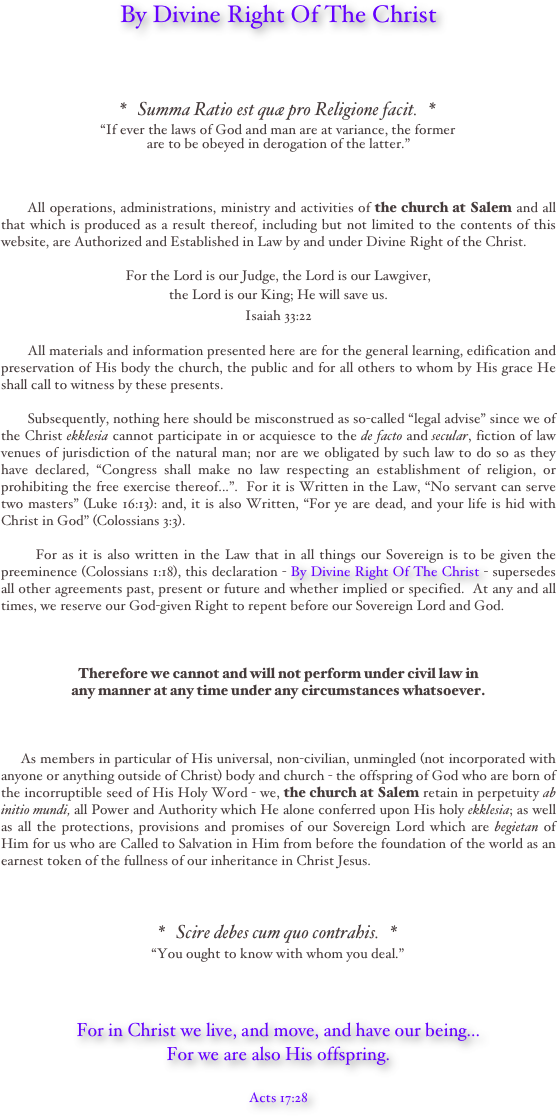 


By Divine Right Of The Christ




*   Summa Ratio est quæ pro Religione facit.   *
“If ever the laws of God and man are at variance, the former 
are to be obeyed in derogation of the latter.”   



      All operations, administrations, ministry and activities of the church at Salem and all that which is produced as a result thereof, including but not limited to the contents of this website, are Authorized and Established in Law by and under Divine Right of the Christ.  

For the Lord is our Judge, the Lord is our Lawgiver, 
the Lord is our King; He will save us. 
Isaiah 33:22  

       All materials and information presented here are for the general learning, edification and preservation of His body the church, the public and for all others to whom by His grace He shall call to witness by these presents.  

       Subsequently, nothing here should be misconstrued as so-called “legal advise” since we of the Christ ekklesia cannot participate in or acquiesce to the de facto and secular, fiction of law venues of jurisdiction of the natural man; nor are we obligated by such law to do so as they have declared, “Congress shall make no law respecting an establishment of religion, or prohibiting the free exercise thereof...”.  For it is Written in the Law, “No servant can serve two masters” (Luke 16:13): and, it is also Written, “For ye are dead, and your life is hid with Christ in God” (Colossians 3:3).  

       For as it is also written in the Law that in all things our Sovereign is to be given the preeminence (Colossians 1:18), this declaration - By Divine Right Of The Christ - supersedes all other agreements past, present or future and whether implied or specified.  At any and all times, we reserve our God-given Right to repent before our Sovereign Lord and God.      



Therefore we cannot and will not perform under civil law in 
any manner at any time under any circumstances whatsoever.       


       
     As members in particular of His universal, non-civilian, unmingled (not incorporated with anyone or anything outside of Christ) body and church - the offspring of God who are born of the incorruptible seed of His Holy Word - we, the church at Salem retain in perpetuity ab initio mundi, all Power and Authority which He alone conferred upon His holy ekklesia; as well as all the protections, provisions and promises of our Sovereign Lord which are begietan of Him for us who are Called to Salvation in Him from before the foundation of the world as an earnest token of the fullness of our inheritance in Christ Jesus.



*   Scire debes cum quo contrahis.   *
“You ought to know with whom you deal.”

  

For in Christ we live, and move, and have our being... 
For we are also His offspring.

Acts 17:28




