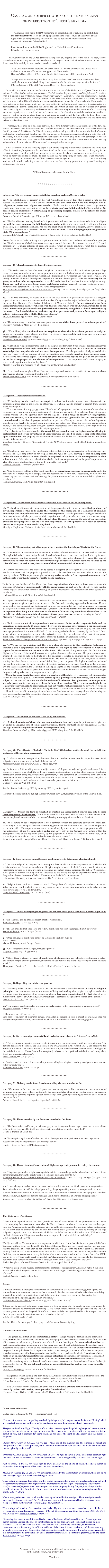 


Case law and other citations of the natural man  
of interest to the Christ’s ekklesia


               
                   "Congress shall make no law respecting an establishment of religion, or prohibiting  
              the free exercise thereof; or abridging the freedom of speech, or of the press; or the 
              right of the people peaceably to assemble, and to petition the Government for a 
              redress of  grievances.” (bold added)

              First Amendment to the Bill of Rights of the United States Constitution 
              Effective December 15, 1791  


     The Constitution of the United States is the supreme or, “organic law” of the Land.  As such, all laws created under its authority secular must conform to its original intent and all judicial officers of the United States must fully abide by it.  And so the courts have declared... 

               "This Constitution is the supreme Law of the Land.  All judicial officers of the United States 
               are bound by oath or affirmation, to support this Constitution.”    
               Hayburn's Case, 2 Dall (2 U.S.S.) 409, Article #6, Clause 2 and 3 U.S. Constitution; And, 

               "The judicial branch has only one duty; to lay the Article of the Constitution which is involved 
               beside the statute which is challenged and to decide whether the latter squares with the former".
               U.S. vs. Butler, 279 U.S. 116th Am. Jur. 2nd Sec. 177, 178, 210 and 547.    

     It should be understood that the Constitution is not the law of the Holy church of Jesus Christ, for it is written, “...neither shall ye walk in their ordinances. Ye shall therefore keep My statutes, and My judgments.” - Leviticus 18:3b & 5; and it is also written,“no servant can serve two masters” - Luke 16:13.  Thus the organic law of Christ’s ekklesia is the Holy Scriptures, the Word of God.  Unlike the laws of the natural man it is eternal, unchanging and its author is God Himself who is not a man and therefore cannot lie.  Conversely, the Constitution, as good as it may be, is of human origin and therefore subject to the limitations of those who in seculo created and now maintain it.  Just the same, it is the Law of the Land which all public officials in America must govern their conduct by and be ultimately held accountable to whenever they are found in violation of it.  That is why we, in our capacity as the church in Law, make reference to the Constitution and the various laws within its purview - not to invoke or plead them as a petitioner in court would do, but rather to hold them when necessary before the face of those renegade civil officials who so often tend to forget that they are duty bound to honor and enforce them.  

      Although there may be a fine line between these two distinctly different applications of the law, this critical distinction must be understood and carefully observed by the ambassador for Christ when executing Lawful process of the ekklesia.  In His all knowing wisdom and grace, God has moved the hand of man to establish laws which protect the church of His Son so long as she remains separate and faithful unto Him only.  Therefore, in like manner as any international ambassador is subject only to his own sovereign, so too are Christ’s ambassadors who have separated themselves unto Him and therefore cannot serve another.  For any ambassador to do otherwise would be an act of treason against his sovereign.   

     What we offer here on the following pages is but a mere sampling of that which comprises the entire body of law in American Jurisprudence that we have found so far to be relevant to the church.  Every day in this country laws are created, repealed and amended by the various legislatures and courts and, needless to say, it would be nearly impossible for anyone to keep track of this vast outpouring by themselves.  If you are aware of any laws that may be of interest to the Christ’s ekklesia, we invite you to share them with us.  As the Lord may lead, we will consider including them here with those we have already posted for the general learning and edification of His body.  


William Raymond: ambassador for the Christ    


          

 * * * * * * * * * * * * * * * * *



Category A:  The Government cannot establish a church or a religion (See note below).

1a.  "The 'establishment of religion' of the First Amendment means at least this: Neither a state nor the Federal Government can set up a church. Neither can pass laws which aid one religion, aid all religions, or prefer one religion over another. Neither can force nor influence a person to go to or to remain away from a church against his will or force him to profess a belief or disbelief in any religion.  No person can be punished for entertaining or professing religious beliefs or disbeliefs, for church attendance or non-attendance."  
Everson v. Board of Education, 330 US 203.91, LEd 2nd 711  (bold added)

2a.  "Neither this court nor any branch of this government will consider the merits or fallacies of a religion, nor will the court compare the beliefs, dogmas, and practices of a newly organized religion with those of an older, more established religion, nor will the court praise or condemn a religion, however excellent or fanatical or preposterous it may seem.  Were the court to do so, it would impinge upon the guarantee of the First Amendment."   
Universal Life Church, Inc. v United States, 372 F. Supp. 770, 776 (E.D. Cal 1974)  (bold added)

(Note: Consistent with the arbitrary and capricious nature of the law, and in direct violation of the principle that “Neither a state nor Federal Government can set up a church”, the courts have create the 501 (c) (3) “church corporation” - a unique category of corporate entities which in reality constitutes what for all practical purposes can only be called by anybody with a brain in their head... the official state church!         


* * * * * * * * * * * * * * * * * * * *


Category B:  Churches cannot be forced to incorporate.

1b.  “Distinction may be drawn between a religious corporation, which is but an inanimate person, a legal entity possessing none other than temporal powers, and a church or body of communicants or group gathered in a common membership for mutual support and edification in piety, worship and religious observances, or a society of individuals united for religious purposes at a definite place or places.  It is not necessary for the group or society to be incorporated to be entitled to the benefit of the classification of ‘religious society.’  There are, and always have been, many such bodies unincorporated.  In many instances a society exists without a corporation as its temporal status or representative.”  
Mordecai Ham Evangelistic Association v. Matthews, 300 Ky. 402, at 406; 189 S.W.2d 524, at 526, (1945). (bold added) 

2b.  "If it were otherwise, we would be back to the days when state governments insisted that religious organizations incorporate in accordance with state law if they wanted to enjoy the benefits made available by the state. E.g., Barnes v. First Parish of Falmouth, 6 Mass. 400 (1810).  Barnes attempted to force incorporation upon Baptists who believed that incorporation was unChristian surrender to the state.  Barnes was possible only in a jurisdiction that frankly recognized a church established by the state...  Such establishment, such forcing of an governmentally chosen form upon religious activity, is incompatible with the Religious Clauses."  
EEOC v. Townley, 859 F.2d 610, (1988). (bold added)

3b.  "The minister may be installed over some particular society, either incorporated or unincorporated."  
Ruggles v. Kirnball, 12 Mass. 337, 338  (bold added)

4b.  “We hold only that the church was not required to show that it was incorporated as a religious society or corporation under chapter 187, Stats., or otherwise, to establish that its property is exempt from taxation under Section 70.11(4)"...  
Waushara County v. Graf, 157 Wisconsin 2d 539; 461 N.W.2d 143, (1990) (bold added)

5b.  “A church or religious society may exist for all the purposes for which it was organized independently of any incorporation of the body under the statutes of the state; and, it is a matter of common knowledge that many do exist and are never incorporated.  For the promotion of religion and charity, they may subserve all the purposes of their organization, and, generally, need no incorporation except incidentally to further these objects.  They do not place themselves beyond the pale of the protection of the law as to properties, for the lack of incorporation.  It is the province of a court of equity to protect such organizations in what they hold...”  
Murphy v. Traylor,  292 Alabama 78;  289 So.2d 584, at 586, (1974). (bold added)

6b.  "... a church may simply hold itself out as tax exempt and receive the benefits of that status without applying for advance recognition from the IRS."  
Branch Ministries v. IRS, US District Court (No. 95cv00724) (2000). (bold added) 


* * * * * * * * * * * * * * * * * * * *                                            


Category C:  Incorporation is voluntary.     

1c.  “We hold only that the church was not required to show that it was incorporated as a religious society or corporation under chapter 187, Stats., or otherwise, to establish that its property is exempt from taxation under Section 70.11(4)"...  
      "The same annotation at page 755 states: ‘Church’ and ‘Congregation.’  A church consists of those who are communicants, have made a public profession of religion and are united by a religious bond of common spiritual welfare.  It is the spiritual body, not the legal one.  But a religious society or congregation, under the statute, is a voluntary association of persons, generally but not necessarily in connection with the church proper, united for the purpose of having a common place of worship and to provide a proper teacher to instruct them in doctrines and duties, etc.  Thus, the legislature distinguished a church, as the spiritual body, from a religious society, incorporated under the statute, as the legal body of a voluntary association of persons united for religious purposes...”...
    “It is plain from these decisions that the court did not consider that the legislature, by offering to ecclesiastical bodies the advantages of incorporation, intended to impose corporate structure upon such bodies.  the property of unincorporated ecclesiastical bodies was commonly held in trust for the benefit of the members.”  
Waushara County v. Graf, 157 Wisconsin 2d 539; 461 N.W.2d 143, (1990)  (bold added) (italic in parentheses added)  

2c.  “The church - any church - has the absolute unfettered right to worship according to the dictates of their own consciences, so long as they do not trespass upon the rights of others.  Having elected to incorporate under the laws of the state, they should be required to conform to the consequences of their voluntary act.  Otherwise, it is only fair that all other businesses organized as ‘not for profit’ corporations be allowed to choose which portions of the law by which they will abide.” 
Gibson v. Munson,  (Arkansas) (bold added)

3c.  “It is the general holding of this Court that those organizations choosing to incorporate under the provisions of Chapter 273 must comply with the requirements of that law.  Specifically, we hold that the statute requires that written notice of meetings be given to members of the corporation and that bylaws must be adopted.”  
Hollins v. Edmonds,  616 S.W.2d 801,(1981). (bold added) 


 * * * * * * * * * * * * * * * * * * * *


Category D:  Government  must  protect  churches  who  choose  not  to  incorporate. 

1d.  “A church or religious society may exist for all the purposes for which it was organized independently of any incorporation of the body under the statutes of the state; and, it is a matter of common knowledge that many do exist and are never incorporated.  For the promotion of religion and charity, they may subserve all the purposes of their organization, and, generally, need no incorporation except incidentally to further these objects.  They do not place themselves beyond the pale of the protection of the law as to properties, for the lack of incorporation.  It is the province of a court of equity to protect such organizations in what they hold...”  
Murphy v. Traylor,  292 Alabama 78;  289 So.2d 584, at 586, (1974). (bold added)


* * * * * * * * * * * * * * * * * * * *


Category E:  The voluntary act of incorporation transfers the Lordship of Christ to the State.  

1e.  “The business of the church was conducted in a rather informal manner in accordance with its customs.  Although this kind of conduct might be suited to church tradition, it does not comply with the requirements of the statutes regarding nonprofit corporations.  As the trial judge phrased it -- once the church determined to enter the realm of Caesar by forming a corporation, it was required to abide by the rules of Caesar, or in this case, the statutes of the Commonwealth of Kentucky.” 

“It is within the province of the trial court to decide if a majority of the original board of directors has been validly constituted and has properly approved bylaws.  The members who instituted this action had the capacity to do so.  Willis, supra, contemplates that any active member of the corporation can seek relief in the courts from the directors’ refusal to hold a meeting...   

“It is the general holding of this Court that those organizations choosing to incorporate under the provisions of Chapter 273 must comply with the requirements of that law.  Specifically, we hold that the statute requires that written notice of meetings be given to members of the corporation and that bylaws must be adopted.”  
Hollins v. Edmonds,  616 S.W.2d 801,(1981). (bold added) 

2e.  “Appellants (the church) appeal on the basis that the circuit court had no authority over them because they are a recognized religious organization, a church.   On first reflection they appeared to be correct.  Upon a closer study of the complaint and the judgment we are of the opinion that this is not an improper interference by the government into a church or ecclesiastical, matter.  When the members of the church decided to incorporate their body under the laws of the state of Florida they submitted themselves to the jurisdiction of the state courts in all matters of a corporate nature, such as accounting for funds.”  
Matthews v. Adams, 13 Fla. Law W. 580; 520 So.2d 334, at 335, (1988)   

3e.  “In its nature an act of incorporation is not a contract between the corporate body and the individuals composing it.  It is a compact between the creating government on the one side and the created corporation on the other side.  The corporation can come to an end only by some act of the sovereign power by which it was established.  It can be extinguished under our laws only by the General Court acting within the appropriate scope of the legislative power, by the judgment of a court of competent jurisdiction, or by proceedings for surrender of charter or dissolution under some statute.”  
Syrian Antiochean St. George’s Orthodox Church v. Ghize,  258 Mass. 74, at 81; 154 N.E. 839, at 842, (1927). 

4e. "...We are of the opinion that there is a clear distinction in this particular between an individual and a corporation, and that the latter has no right to refuse to submit its books and papers for examination on the suit of the State.  The individual may stand upon his Constitutional Rights as a Citizen.  He is entitled to carry on his private business in his own way.  His power to contract is unlimited.  He owes no duty to the State or to his neighbors to divulge his business, or to open his doors to investigation, so far as it may tend to incriminate him.  He owes no such duty to the State, since he receives nothing therefrom, beyond the protection of his life, liberty, and property.  His Rights are such as the law of the land long antecedent to the organization of the state, and can only be taken from him by due process of law, and in accordance with the Constitution. Among his Rights are the refusal to incriminate himself, and the immunity of himself and his property from arrest or seizure except under warrant of law.  He owes nothing to the public so long as he does not trespass upon their rights. 
    "Upon the other hand, the corporation is a creature of the state.  It is presumed to be incorporated for the benefit of the public.  It receives certain special privileges and franchises, and holds them subject to the laws of the state and the limitations of its charter.  Its rights to act as a corporation are only preserved to it so long as it obeys the laws of its creation.  There is a reserved right in the legislature to investigate its contracts and find out whether it has exceeded its powers.  It would be a strange anomaly to hold that the State, having chartered a corporation to make use of certain franchises, could not in exercise of its sovereignty inquire how those franchises had been employed, and whether they had been abused, and demand the production of corporate books and papers for that purpose." 
Hale vs. Hinkel, 201 US 43, 74-75


* * * * * * * * * * * * * * * * * * * *


Category F:  The church or ekklesia is the body of believers.

1f.  "A church consists of those who are communicants, have made a public profession of religion and are united by a religious bond of common spiritual welfare.  It is the spiritual body, not the legal one.  ...Thus, the legislature distinguished a church, as the spiritual body.”  
Waushara County v. Graf, 157 Wisconsin 2d 539; 461 N.W.2d 143, (1990)  (bold added)


* * * * * * * * * * * * * * * * * * * *


Category G:  The ekklesia is "hid with Christ in God" (Colossians 3:3) i.e. beyond the jurisdiction and reach of the secular government. 

1g.  “... where there is no incorporation, those who deal with the church must trust for the performance of civil obligations to the honor and good faith of the members.”
Methodist Church of Newark v. Clark, (41 Mich. 730, 737) 

2g. “it is a very difficult thing where a subject-matter of dispute, strictly and purely ecclesiastical in its character,--a matter over which the civil courts exercise no jurisdiction,--a matter which concerns theological controversy, church discipline, ecclesiastical government, or the conformity of the members of the church to the standard of morals required of them,--becomes the subject of its action. It may be said there, also, that no jurisdiction has been conferred on the tribunal to try the particular case before it ... “Watson v. Jones, 13 Wall. 678 (1872)
See also, Love v. Sullivan, 155 N.Y. 83, at 99; 49 N.E. 667, at 671, (1966).   

Hoffman’s Ecclesiastical Law, 141, 145; Andrew’s Church Law, 4, 57; Humphrey’s Law of the Church, 2, 62.  


* * * * * * * * * * * * * * * * * * * *


Category H:  Under the laws by which it is created, an incorporated church can only become “unincorporated” by the court.  (this does not mean that those who wish to "come out from among them" cannot simply walk away from “the corporation” allowing it to simply wither and die on the vine) 

1h.  “In its nature an act of incorporation is not a contract between the corporate body and the individuals composing it.  It is a compact between the creating government on the one side and the created corporation on the other side.  The corporation can come to an end only by some act of the sovereign power by which it was established.  It can be extinguished under our laws only by the General Court acting within the appropriate scope of the legislative power, by the judgment of a court of competent jurisdiction, or by proceedings for surrender of charter or dissolution under some statute.”  
Syrian Antiochean St. George’s Orthodox Church v. Ghize,  258 Mass. 74, at 81; 154 N.E. 839, at 842, (1927).  


                                                                 * * * * * * * * * * * * * * * * * * * *


Category I:  Incorporation cannot be used as a litmus test to determine what is a church.  

1i."The terms 'religion' or 'religious' in tax exemption laws should not include any reference to whether the beliefs involved are theistic or non theistic.  Religion simply includes: (1) a belief, not necessarily referring to supernatural powers; (2) a cult, involving a gregarious association openly expressing the belief; (3) a system of moral practice directly resulting from an adherence to the belief; and (4) an organization within the cult designed to observe the tenets of belief.  The content of the belief is of no moment."  
Fellowship of Humanity v. Alameda County, 153 Cal A. 2nd 673, 315 p. 2nd 394 (1957) 
    
2i.  "Religion is not confined to a sect or a ritual.  The symbols of a religion to one are anathema to another.  What one may regard as charity another may scorn as foolish waste.  And even education is today not free from divergence of view as to its validity."  
Unity School of Christianity, 4 B.T.A. 61, 70 (1926)


                                                                 * * * * * * * * * * * * * * * * * * * *


Category J:  Those attempting to regulate the ekklesia must prove they have a lawful right to do so. 

1j.  "No sanctions can be imposed absent proof of jurisdiction".  
Standard v Lavine, 415 U.S. 533 Note 3  

2j. "The law provides that once State and federal jurisdiction has been challenged, it must be proved."  
Main v Thiboutol, 100 S. Ct. 2502 (1980)   

3j.  “Once challenged, jurisdiction cannot be assumed to exist, but must be   
proved to exist.”  
Main v Thiboutol, 100 S. Ct. 2502 (1980)

4j.  "Once jurisdiction is challenged, it must be proved."  
Hagans v Lavine, 415 U.S. 533 Note 3. 
  
5j. "Where there is absence of proof of jurisdiction, all administrative and judicial proceedings are a nullity, and confer no right, offer no protection, and afford no justification, and may be rejected upon direct collateral           attack."  
Thompson v Tolmie, 2 Pet. 157, 7 L. Ed. 318.  Griffith v Frazier, 8 Cr. 9. 3  L. Ed. 471.    


 * * * * * * * * * * * * * * * * * * * *

Category K: Regarding the minister or pastor. 

1k.  "Generally a duly ''ordained minister' is one who has followed a prescribed course of study of religious principles, has been consecrated to the service of living and teaching that religion through an ordination ceremony under the auspices of an established church, has been commissioned by that church as its minister in the service of GOD and generally is subject of control or discipline by a council of the church."  
Buttcali v. U.S.C.C.A., Tex.. 130F 2nd 127, 174
  
2k. "The minister may be installed over some particular society, either incorporated or unincorporated."  
Ruggles v. Kirnball, 12 Mass. 337, 338

Kibbe v. Antram, 4 Conn. 134, 139
(says that "ordination" of clergyman remains even after his separation from a church of which he once had charge – his spiritual authority continues although he is not settled over a particular congregation.) 


* * * * * * * * * * * * * * * * * * * *

Category L:  Government presumes full and exclusive control over its “citizens” so-called. 

1l.  "This section contemplates two sources of citizenship, and two sources only: birth and naturalization.  The persons declared to be citizens are ‘all persons born or naturalized in the United States, and subject to the jurisdiction thereof,’ the evident meaning of there words is, not merely subject in some respect or degree to the jurisdiction of the United States, but completely subject to their political jurisdiction, and owing them direct and immediate allegiance”.
Elk v. Wilkins, 112 U.S. 94 (1884).

2l.  "A citizen of the United States owes his primary and highest allegiance to the general government and not to his particular state”.
Hammerstein v. Lyne, 200 F. 165 at 170.


* * * * * * * * * * * * * * * * * * * *

Category M:  Nobody can be forced to do something they are not able to do. 

1m.  "Commitment for contempt until party pay over money not in his possession or control at time of instituting contempt proceedings, as shown by his uncontradicted affidavit, is void for want of jurisdiction, court having no power to imprison a person for contempt for neglecting or refusing to perform an act which he cannot perform.”  
Adams v. Haskell, 65 D. 517, 1 Rapalje's Digest (1760-1888) 784.


* * * * * * * * * * * * * * * * * * * *


Category N:  Those married by the State are married to the State.

1n.  “The State makes itself a party to all marriages, in that it requires the marriage contract to be entered into before officers designated by itself, and with certain formalities which it has prescribed.” 
Dennis v. Dennis, 68 Conn. 186

 2n.  ”Marriage is a legal state of wedlock or union of two persons of opposite sex associated together as husband and wife for the purpose of establishing a family.” 
Hooks v. State, 197 So.2d 238 (Mississippi, 1967). 

 
* * * * * * * * * * * * * * * * * * * *


Category O:  Those claiming Constitutional Rights as a private person, in reality, have none.

1o.  "No private person has a right to complain by suit in court on the ground of a breach of the United States constitution; for, though the constitution is a compact, he is not a party to it."Padelford, Fay & Co. v Mayor and Alderman of City of Savannah, 14 Ga. 438, 1854 WL 1492 (Ga., Jan Term 1854) (NO. 64)

2o.  "Human beings are called 'natural persons' to distinguish them from 'artificial' personas or corporations. To acquire the status of artificial or legal personality, the group seeking it must be incorporated, i.e., must obtain a formal state license. In modern civil law, while incorporation is necessary for some purposes, chiefly in commercial law, and group of persons, acting as a unit, may be treated as an artificial or legal person."  Warren Co. v. Heister, 219 La. 763, 54 S.2d 12." Radin Law Dictionary (1955), page 249.
 
* * * * * * * * * * * * * * * * * * * *

The State owns it’s citizens:
"There is a tax imposed, in 26 U.S.C. Sec. 1, on the income of `every individual.' No provision exists in the tax code exempting from taxation persons who, like Slater, characterize themselves as somehow standing apart from the American polity, and the defendant cites no authority supporting his position. Slater's protestations to the effect that he derives no benefit from the United States government have no bearing on his legal obligation to pay income taxes. (cites omitted) Unless the defendant can establish that he is NOT a citizen of the United States, the IRS possesses authority to attempt to determine his federal tax liability."
U.S. v Slater, 82-2 USTC 9571        
"Finally, we address Templeton's second argument in which she claims that she is not a 'person liable' or a 'taxpayer', as those terms are defined by the Internal Revenue Code and the relevant case law, and as a result that the provisions of section 6103 do not apply in her case. We agree with the district court that this claim is patently frivolous. As Templeton does NOT dispute that she is a citizen of the United States, and because the Code imposes an income tax on `every individual who is a citizen or resident of the United States,' 26 C.F.R. Sec. 1.1-(1) (a) (1985), it would clearly contradict the 'plain meaning' of the term to conclude that Congress did not intend that Templeton be considered a 'taxpayer' as the term is used throughout the Code."
Rachel Templeton v Internal Revenue Service, 86-1363 on appeal from 85 C 457.

"Whenever a corporation makes a contract it is the contract of the legal entity ...The only rights it can claim are the rights which are given to it in that charter, and not the rights which belong to its members as citizens of a state"  Bank of Augusta v. Earle, 13 Pet. 586).


Fraud:

“Dismissal for fraud is appropriate where is can be demonstrated, clearly and convincingly, that a party has sentiently set in motion some unconscionable scheme calculated to interfere with the judicial system’s ability impartially to adjudicate a matter improperly influencing the trier of facts or unfairly hampering the presentation of the opposing parties claim or defense.”  Gerhmann v. City of Orlando, 962 So. 2d. 1059, 1061 (Fla. 5th DCA 2007)“Silence can be equated with fraud where there is a legal or moral duty to speak, or where an inquiry left unanswered would be intentionally misleading. . . We cannot condone this shocking behavior by the IRS. Our revenue system is based on the good faith of the taxpayer and the taxpayers should be able to expect the same from the government in its enforcement and collection activities."
U.S. v. Tweel, 550 F.2d 297, 299. 

See also: U.S. v. Prudden, 424 F.2d 1021, 1032. and Carmine v. Bowen, 64 A. 932.


Unconstitutional laws:

       "The general rule is that an unconstitutional statute, though having the form and name of law, is in reality no law, but is wholly void, and ineffective of any purpose; since unconstitutionality dates from the time of its enactment and not merely from the time of the decision so banding it.  An  unconstitutional law, in legal contemplation, is as inoperative as if it had never been passed. Such a statute leaves the question that it purports to settle just as it would be had the statute not been enacted. Since an unconstitutional law is void, the general principal follows that it imposes no duties, confers no rights, creates no office, bestows no power or authority on anyone, affords no protection, and justifies no acts performed under it. A contract which rests on an unconstitutional statute creates no obligation to be impaired by subsequent legislation. A void act cannot be legally inconsistent with a valid one. An unconstitutional law cannot operate to supersede any existing valid law. Indeed, insofar as a statute runs counter to the fundamental law of the land, it is superseded thereby. No one is bound to obey an unconstitutional law and no courts are bound to enforce it."  
16 Am. Jr. 2nd page 177 16 Am.  Section 256  (bold added)

      "The judicial branch has only one duty; to lay the Article of the Constitution which is involved beside the statute which is challenged and to decide whether the latter squares with the former".  
U.S. vs. Butler, 279 U.S. 116th Am. Jur. 2nd Sec. 177, 178, 210 and 547  (bold added)

      "This Constitution is the supreme Law of the Land. All judicial officers of the United States are bound by oath or affirmation, to support this Constitution."  
Hayburn's Case, 2 Dall (2 U.S.S.) 409, Article #6, Clause 2 and 3 U.S. Constitution.  (bold added)





Other cases of interest:

United States v. Seeger, 380 U.S. 163 (Supreme Court 1965)  

Here are a few court cases regarding so-called "privilege v. right" arguments on the issue of “driving” which are, effectually, irrelevant to those who “live and move and have their being in Christ” - Acts 17:28. 

Thompson vs. Smith, 154 SE 579  "The right of the citizen to travel upon the public highways and to transport his property thereon, either by carriage or by automobile, is not a mere privilege which a city may prohibit or permit at will, but a common law right which he has under the right to life, liberty, and the pursuit of happiness," 

Chicago Motor Coach vs. Chicago, 169 NE 221  "The use of the highway for the purpose of travel and transportation is not a mere privilege, but a common fundamental right of which the public and individuals cannot rightfully be deprived," 

Schactman vs. Dulles, 96 App DC 287, 225 F2d 938, at 941  "The right to travel is a well-established common right that does not owe its existence to the federal government.  It is recognized by the courts as a natural right," 

Kent vs. Dulles, 357 US 116, 125  "The right to travel is a part of the liberty of which the citizen cannot be deprived without due process of law under the Fifth Amendment, " 

Miranda vs. Arizona, 384 US 436, 491  "Where rights secured by the Constitution are involved, there can be no rule making or legislation which would abrogate them."

“Motor vehicle means every description or other contrivances propelled or drawn by mechanical power and used for commercial purposes on the highway in the transportation of passengers, or passengers and property.”
“Used for commercial purposes means the carriage of persons or property for any fare, fee, rate, charge or other considerations, or directly or indirectly in connection with any business, or other undertaking intended for profit.” Title 18, USC 31  

“One sovereign does not need to tell another sovereign that he/she is sovereign.  The sovereign is merely sovereign by his very existence.” The People are sovereign, not the governmental bodies that serve them. Kemper v. State, 138 Southwest 1025 (1911), page 1043, section 33. “’Citizenship’ and ‘residence,’ as has often been declared by the courts, are not convertible terms.  Parker v. Overman 18 How. 141; Robertson v. Cease, 97 U.S. 648; Grace v. American Cent. Ins. Co., 109 U.S. 283; S.C. 3 Sup.Ct. Rep. 207; Prentiss v. Barton, 1 Brock. 389.  

Citizenship is a status or condition, and is the result of both act and [voluntary] intent.  An adult person cannot become a citizen of a state by simply intending to, nor does any one become such citizen by mere residence.  The residence and the intent must co-exist and correspond; and though, under ordinary circumstances, the former may be sufficient evidence of the latter, it is not conclusive, and the contrary may always be shown; and when the question of citizenship turns on the intention with which a person has resided in a particular state, his own testimony, under ordinary circumstances, is entitled to great weight on the point.”  Sharon v. Hill, 26 F.337 (1885)
  
As stated earlier, if you know of any additional laws that may be of interest 
to the Christ’s ekklesia, we invite you to share them with us.  

Thank you.


