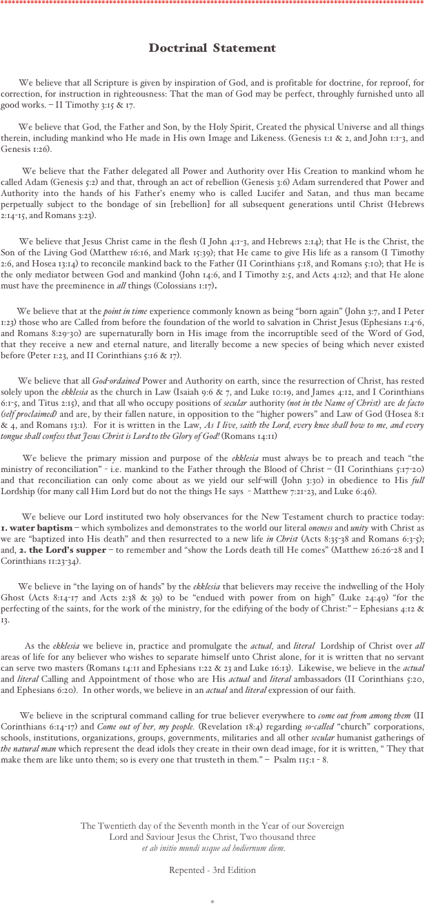 *****************************************************************************************************************


Doctrinal  Statement


       We believe that all Scripture is given by inspiration of God, and is profitable for doctrine, for reproof, for correction, for instruction in righteousness: That the man of God may be perfect, throughly furnished unto all good works. – II Timothy 3:15 & 17.    

       We believe that God, the Father and Son, by the Holy Spirit, Created the physical Universe and all things therein, including mankind who He made in His own Image and Likeness. (Genesis 1:1 & 2, and John 1:1-3, and Genesis 1:26).     

       We believe that the Father delegated all Power and Authority over His Creation to mankind whom he called Adam (Genesis 5:2) and that, through an act of rebellion (Genesis 3:6) Adam surrendered that Power and Authority into the hands of his Father's enemy who is called Lucifer and Satan, and thus man became perpetually subject to the bondage of sin [rebellion] for all subsequent generations until Christ (Hebrews 2:14-15, and Romans 3:23).  
 
       We believe that Jesus Christ came in the flesh (I John 4:1-3, and Hebrews 2:14); that He is the Christ, the Son of the Living God (Matthew 16:16, and Mark 15:39); that He came to give His life as a ransom (I Timothy 2:6, and Hosea 13:14) to reconcile mankind back to the Father (II Corinthians 5:18, and Romans 5:10); that He is the only mediator between God and mankind (John 14:6, and I Timothy 2:5, and Acts 4:12); and that He alone must have the preeminence in all things (Colossians 1:17). 

       We believe that at the point in time experience commonly known as being "born again" (John 3:7, and I Peter 1:23) those who are Called from before the foundation of the world to salvation in Christ Jesus (Ephesians 1:4-6, and Romans 8:29-30) are supernaturally born in His image from the incorruptible seed of the Word of God, that they receive a new and eternal nature, and literally become a new species of being which never existed before (Peter 1:23, and II Corinthians 5:16 & 17). 

       We believe that all God-ordained Power and Authority on earth, since the resurrection of Christ, has rested solely upon the ekklesia as the church in Law (Isaiah 9:6 & 7, and Luke 10:19, and James 4:12, and I Corinthians 6:1-5, and Titus 2:15), and that all who occupy positions of secular authority (not in the Name of Christ) are de facto (self proclaimed) and are, by their fallen nature, in opposition to the "higher powers" and Law of God (Hosea 8:1 & 4, and Romans 13:1).  For it is written in the Law, As I live, saith the Lord, every knee shall bow to me, and every tongue shall confess that Jesus Christ is Lord to the Glory of God! (Romans 14:11)  

      We believe the primary mission and purpose of the ekklesia must always be to preach and teach "the ministry of reconciliation" - i.e. mankind to the Father through the Blood of Christ – (II Corinthians 5:17-20) and that reconciliation can only come about as we yield our self-will (John 3:30) in obedience to His full Lordship (for many call Him Lord but do not the things He says  - Matthew 7:21-23, and Luke 6:46).

       We believe our Lord instituted two holy observances for the New Testament church to practice today:     1. water baptism – which symbolizes and demonstrates to the world our literal oneness and unity with Christ as we are "baptized into His death" and then resurrected to a new life in Christ (Acts 8:35-38 and Romans 6:3-5); and, 2. the Lord's supper – to remember and "show the Lords death till He comes" (Matthew 26:26-28 and I Corinthians 11:23-34).
 
       We believe in "the laying on of hands" by the ekklesia that believers may receive the indwelling of the Holy Ghost (Acts 8:14-17 and Acts 2:38 & 39) to be "endued with power from on high" (Luke 24:49) "for the perfecting of the saints, for the work of the ministry, for the edifying of the body of Christ:" – Ephesians 4:12 & 13.

        As the ekklesia we believe in, practice and promulgate the actual, and literal  Lordship of Christ over all areas of life for any believer who wishes to separate himself unto Christ alone, for it is written that no servant can serve two masters (Romans 14:11 and Ephesians 1:22 & 23 and Luke 16:13).  Likewise, we believe in the actual and literal Calling and Appointment of those who are His actual and literal ambassadors (II Corinthians 5:20, and Ephesians 6:20).  In other words, we believe in an actual and literal expression of our faith.     

       We believe in the scriptural command calling for true believer everywhere to come out from among them (II Corinthians 6:14-17) and Come out of her, my people. (Revelation 18:4) regarding so-called "church" corporations, schools, institutions, organizations, groups, governments, militaries and all other secular humanist gatherings of the natural man which represent the dead idols they create in their own dead image, for it is written, " They that make them are like unto them; so is every one that trusteth in them." –  Psalm 115:1 - 8.    





The Twentieth day of the Seventh month in the Year of our Sovereign 
Lord and Saviour Jesus the Christ, Two thousand three
 et ab initio mundi usque ad hodiernum diem.  

Repented - 3rd Edition


*
