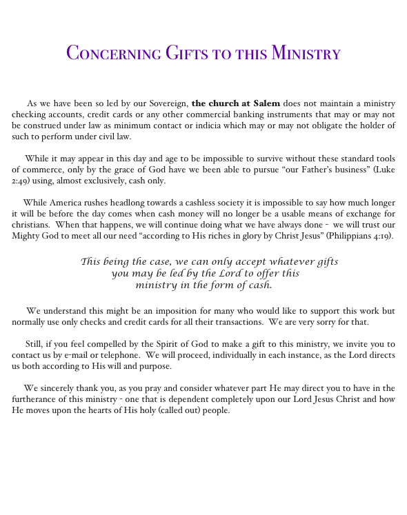 


Concerning Gifts to this Ministry



     As we have been so led by our Sovereign, the church at Salem does not maintain a ministry checking accounts, credit cards or any other commercial banking instruments that may or may not be construed under law as minimum contact or indicia which may or may not obligate the holder of such to perform under civil law.  

     While it may appear in this day and age to be impossible to survive without these standard tools of commerce, only by the grace of God have we been able to pursue “our Father’s business” (Luke 2:49) using, almost exclusively, cash only.    

     While America rushes headlong towards a cashless society it is impossible to say how much longer it will be before the day comes when cash money will no longer be a usable means of exchange for christians.  When that happens, we will continue doing what we have always done -  we will trust our Mighty God to meet all our need “according to His riches in glory by Christ Jesus” (Philippians 4:19).

     This being the case, we can only accept whatever gifts
 you may be led by the Lord to offer this 
ministry in the form of cash.  

     We understand this might be an imposition for many who would like to support this work but normally use only checks and credit cards for all their transactions.  We are very sorry for that. 

     Still, if you feel compelled by the Spirit of God to make a gift to this ministry, we invite you to contact us by e-mail or telephone.  We will proceed, individually in each instance, as the Lord directs us both according to His will and purpose.    

     We sincerely thank you, as you pray and consider whatever part He may direct you to have in the furtherance of this ministry - one that is dependent completely upon our Lord Jesus Christ and how He moves upon the hearts of His holy (called out) people.    


                                                               
                                                       Contact the church at Salem 