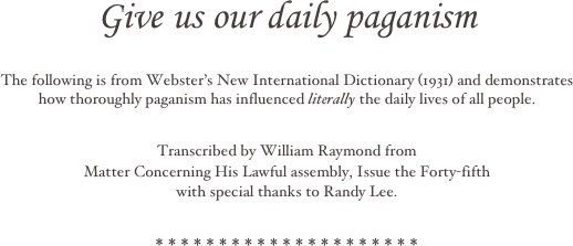 

Give us our daily paganism 




The following is from Webster’s New International Dictionary (1931) and demonstrates
how thoroughly paganism has influenced literally the daily lives of all people.   

Transcribed by William Raymond from
Matter Concerning His Lawful assembly, Issue the Forty-fifth
with special thanks to Randy Lee.

* * * * * * * * * * * * * * * * * * * * * 