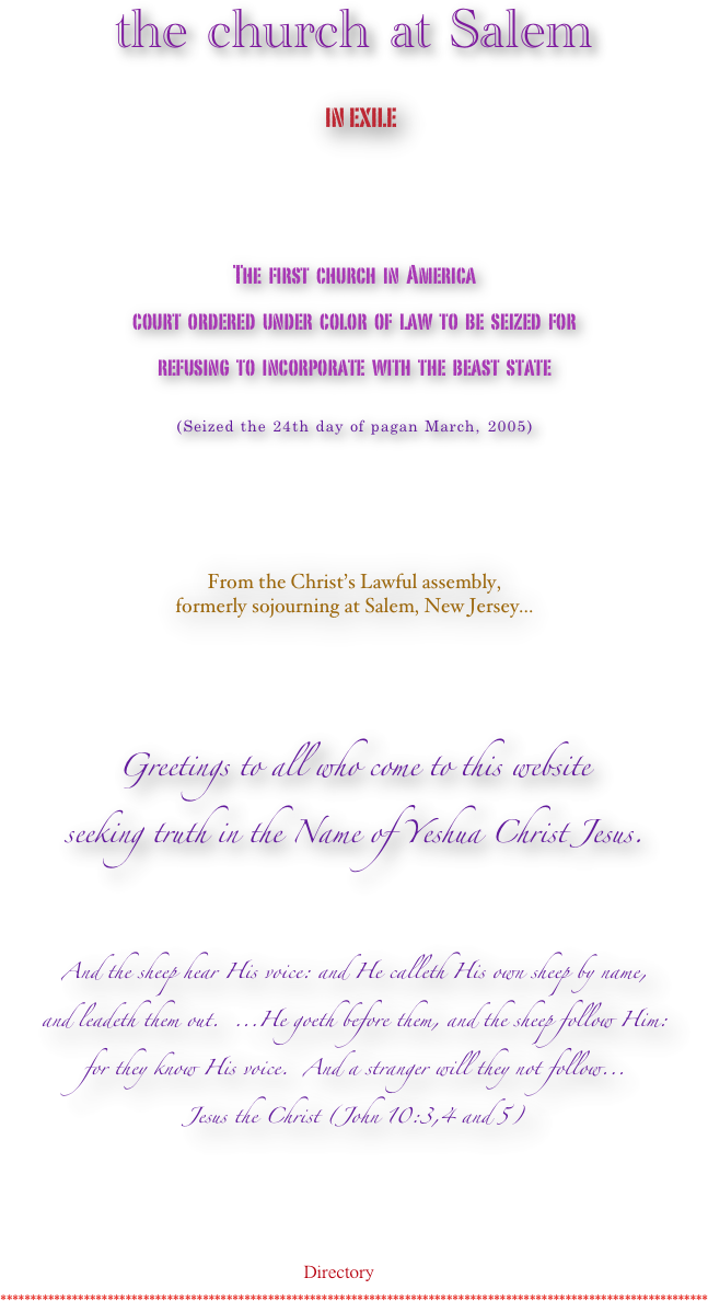 

the church at Salem
 in exile 

 

The  first  church  in  America  
court  ordered  under  color  of  law  to  be  seized  for  
refusing  to  incorporate  with  the  beast  state

(Seized the 24th day of pagan March, 2005)







From the Christ’s Lawful assembly,
formerly sojourning at Salem, New Jersey...










Greetings to all who come to this website 
seeking truth in the Name of Yeshua Christ Jesus.




And the sheep hear His voice: and He calleth His own sheep by name,
and leadeth them out.  ...He goeth before them, and the sheep follow Him:
for they know His voice.  And a stranger will they not follow...
Jesus the Christ (John 10:3,4 and 5)

                    



  
                                              Directory

***********************************************************************************************************************