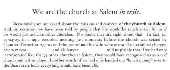
  We are the church at Salem in exile

       Occasionally we are asked about the mission and purpose of the church at Salem.  And, on occasion, we have been told by people that life would be much easier for us if     we would just act like other churches.  No doubt they are right about that.  In fact, on 03-24-05, in a tape recorded meeting just moments before the church was seized by Counter Terrorism Agents and the pastor and his wife were arrested on criminal charges, Salem mayor, Earl R. Gage and his lawyer David J. Puma told us plainly that if we had only incorporated like the 34 other churches in Salem, they would have recognized us as a real church and left us alone.  In other words, if we had only handed our “lunch money” over to the Beast state bully everything would have been OK.                   