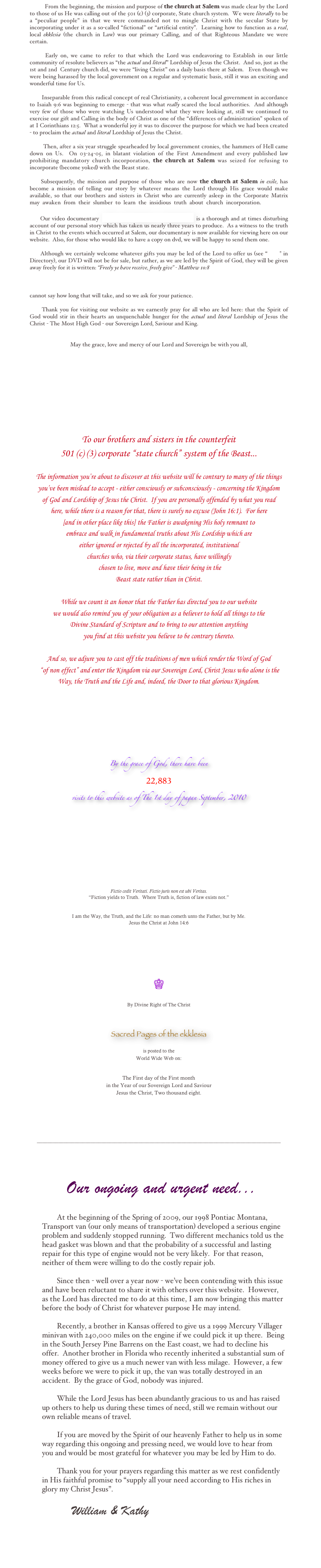           From the beginning, the mission and purpose of the church at Salem was made clear by the Lord to those of us He was calling out of the 501 (c) (3) corporate, State church system.  We were literally to be a “peculiar people” in that we were commanded not to mingle Christ with the secular State by incorporating under it as a so-called “fictional” or “artificial entity”.  Learning how to function as a real, local ekklesia (the church in Law) was our primary Calling, and of that Righteous Mandate we were certain.  

      Early on, we came to refer to that which the Lord was endeavoring to Establish in our little community of resolute believers as “the actual and literal” Lordship of Jesus the Christ.  And so, just as the 1st and 2nd  Century church did, we were “living Christ” on a daily basis there at Salem.   Even though we were being harassed by the local government on a regular and systematic basis, still it was an exciting and wonderful time for Us.   

        Inseparable from this radical concept of real Christianity, a coherent local government in accordance to Isaiah 9:6 was beginning to emerge - that was what really scared the local authorities.  And although very few of those who were watching Us understood what they were looking at, still we continued to exercise our gift and Calling in the body of Christ as one of the “differences of administration” spoken of at I Corinthians 12:5.  What a wonderful joy it was to discover the purpose for which we had been created - to proclaim the actual and literal Lordship of Jesus the Christ.  

        Then, after a six year struggle spearheaded by local government cronies, the hammers of Hell came down on Us.  On 03-24-05, in blatant violation of the First Amendment and every published law prohibiting mandatory church incorporation, the church at Salem was seized for refusing to incorporate (become yoked) with the Beast state.  

     Subsequently, the mission and purpose of those who are now the church at Salem in exile, has     become a mission of telling our story by whatever means the Lord through His grace would make     available, so that our brothers and sisters in Christ who are currently asleep in the Corporate Matrix       may  awaken  from  their  slumber  to  learn  the  insidious  truth  about  church  incorporation.    

      Our video documentary  Seized for Refusing to Incorporate! is a thorough and at times disturbing account of our personal story which has taken us nearly three years to produce.  As a witness to the truth in Christ to the events which occurred at Salem, our documentary is now available for viewing here on our website.  Also, for those who would like to have a copy on dvd, we will be happy to send them one.  

      Although we certainly welcome whatever gifts you may be led of the Lord to offer us (see “Gifts” in Directory), our DVD will not be for sale, but rather, as we are led by the Spirit of God, they will be given away freely for it is written: “Freely ye have receive, freely give” - Matthew 10:8  
    
     After visiting our website and viewing our documentary we invite you to contact the church at Salem  for fellowship in Christ.  Although we hope to respond individually to every email we receive, we cannot say how long that will take, and so we ask for your patience.    

      Thank you for visiting our website as we earnestly pray for all who are led here: that the Spirit of         God would stir in their hearts an unquenchable hunger for the actual and literal Lordship of Jesus the Christ - The Most High God - our Sovereign Lord, Saviour and King.
           

May the grace, love and mercy of our Lord and Sovereign be with you all,

William Raymond: ambassador for the Christ in exilium










To our brothers and sisters in the counterfeit 
501 (c) (3) corporate “state church” system of the Beast...
  
The information you’re about to discover at this website will be contrary to many of the things 
you’ve been mislead to accept - either consciously or subconsciously - concerning the Kingdom 
of God and Lordship of Jesus the Christ.  If you are personally offended by what you read 
here, while there is a reason for that, there is surely no excuse (John 16:1).  For here
[and in other place like this] the Father is awakening His holy remnant to
embrace and walk in fundamental truths about His Lordship which are 
either ignored or rejected by all the incorporated, institutional 
churches who, via their corporate status, have willingly
 chosen to live, move and have their being in the 
Beast state rather than in Christ. 

While we count it an honor that the Father has directed you to our website 
we would also remind you of your obligation as a believer to hold all things to the 
Divine Standard of Scripture and to bring to our attention anything 
you find at this website you believe to be contrary thereto. 

And so, we adjure you to cast off the traditions of men which render the Word of God
 “of non effect” and enter the Kingdom via our Sovereign Lord, Christ Jesus who alone is the 
Way, the Truth and the Life and, indeed, the Door to that glorious Kingdom.
        








By the grace of God, there have been
22,883
visits to this website as of The 1st day of pagan September, 2010
                                                                                                               

                                                                                                                                    



                                                                             By Divine Right of The Christ                                                                                    
                                                      All Rights retained by the church at Salem ab initio mundi.



Fictio cedit Veritati. Fictio juris non est ubi Veritas. 
“Fiction yields to Truth.  Where Truth is, fiction of law exists not.”


I am the Way, the Truth, and the Life: no man cometh unto the Father, but by Me.
Jesus the Christ at John 14:6









♔


By Divine Right of The Christ



Sacred Pages of the ekklesia 

is posted to the 
World Wide Web on:



The First day of the First month 
in the Year of our Sovereign Lord and Saviour
Jesus the Christ, Two thousand eight.





___________________________________________________________________________________________




 Our ongoing and urgent need... 


       ￼
