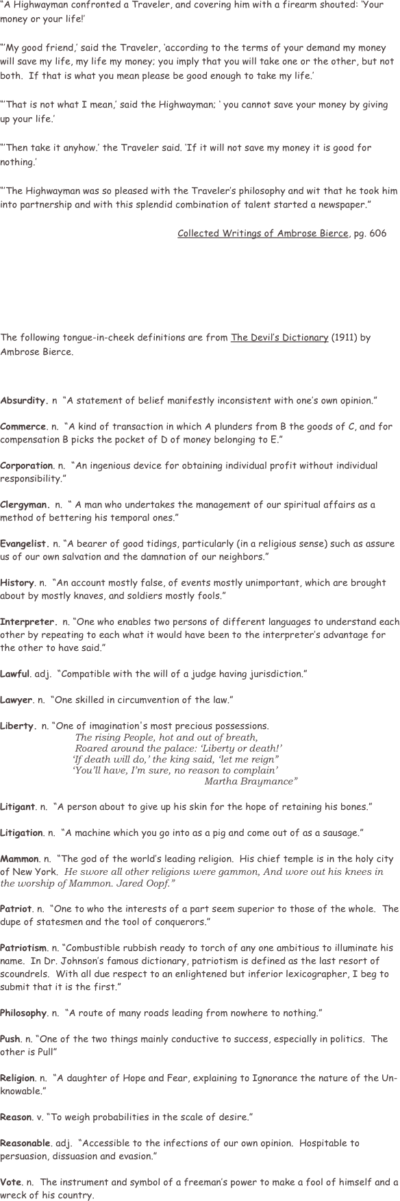       
                
“A Highwayman confronted a Traveler, and covering him with a firearm shouted: ‘Your money or your life!’  

“’My good friend,’ said the Traveler, ‘according to the terms of your demand my money will save my life, my life my money; you imply that you will take one or the other, but not both.  If that is what you mean please be good enough to take my life.’  

“’That is not what I mean,’ said the Highwayman; ‘ you cannot save your money by giving up your life.’

“’Then take it anyhow.’ the Traveler said. ‘If it will not save my money it is good for nothing.’

“’The Highwayman was so pleased with the Traveler’s philosophy and wit that he took him into partnership and with this splendid combination of talent started a newspaper.”

                                                              Collected Writings of Ambrose Bierce, pg. 606







The following tongue-in-cheek definitions are from The Devil’s Dictionary (1911) by Ambrose Bierce. 



Absurdity. n  “A statement of belief manifestly inconsistent with one’s own opinion.” 

Commerce. n.  “A kind of transaction in which A plunders from B the goods of C, and for compensation B picks the pocket of D of money belonging to E.”

Corporation. n.  “An ingenious device for obtaining individual profit without individual responsibility.”

Clergyman. n.  “ A man who undertakes the management of our spiritual affairs as a method of bettering his temporal ones.”

Evangelist. n. “A bearer of good tidings, particularly (in a religious sense) such as assure us of our own salvation and the damnation of our neighbors.”   

History. n.  “An account mostly false, of events mostly unimportant, which are brought about by mostly knaves, and soldiers mostly fools.” 

Interpreter. n. “One who enables two persons of different languages to understand each other by repeating to each what it would have been to the interpreter’s advantage for the other to have said.”  

Lawful. adj.  “Compatible with the will of a judge having jurisdiction.”

Lawyer. n.  “One skilled in circumvention of the law.”     

Liberty. n. “One of imagination's most precious possessions.  
                          The rising People, hot and out of breath, 
                          Roared around the palace: ‘Liberty or death!’
                         ‘If death will do,’ the king said, ‘let me reign”
                         ‘You’ll have, I’m sure, no reason to complain’
                                                                       Martha Braymance”  

Litigant. n.  “A person about to give up his skin for the hope of retaining his bones.”

Litigation. n.  “A machine which you go into as a pig and come out of as a sausage.”

Mammon. n.  “The god of the world’s leading religion.  His chief temple is in the holy city of New York.  He swore all other religions were gammon, And wore out his knees in the worship of Mammon. Jared Oopf.”

Patriot. n.  “One to who the interests of a part seem superior to those of the whole.  The dupe of statesmen and the tool of conquerors.”

Patriotism. n. “Combustible rubbish ready to torch of any one ambitious to illuminate his name.  In Dr. Johnson’s famous dictionary, patriotism is defined as the last resort of scoundrels.  With all due respect to an enlightened but inferior lexicographer, I beg to submit that it is the first.”     

Philosophy. n.  “A route of many roads leading from nowhere to nothing.”

Push. n. “One of the two things mainly conductive to success, especially in politics.  The other is Pull”

Religion. n.  “A daughter of Hope and Fear, explaining to Ignorance the nature of the Un-knowable.”

Reason. v. “To weigh probabilities in the scale of desire.”

Reasonable. adj.  “Accessible to the infections of our own opinion.  Hospitable to persuasion, dissuasion and evasion.”

Vote. n.  The instrument and symbol of a freeman’s power to make a fool of himself and a wreck of his country.
