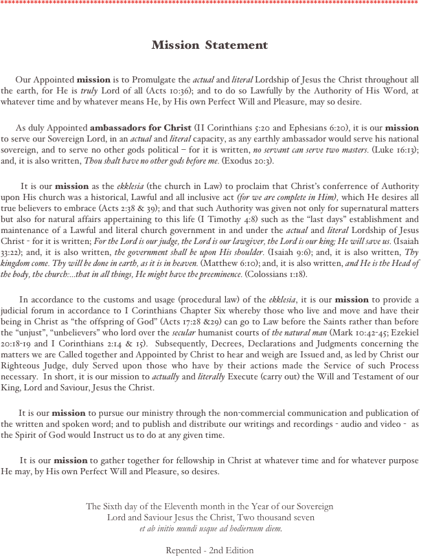 ****************************************************************************************************************


Mission  Statement


      Our Appointed mission is to Promulgate the actual and literal Lordship of Jesus the Christ throughout all the earth, for He is truly Lord of all (Acts 10:36); and to do so Lawfully by the Authority of His Word, at whatever time and by whatever means He, by His own Perfect Will and Pleasure, may so desire.    

      As duly Appointed ambassadors for Christ (II Corinthians 5:20 and Ephesians 6:20), it is our mission to serve our Sovereign Lord, in an actual and literal capacity, as any earthly ambassador would serve his national sovereign, and to serve no other gods political – for it is written, no servant can serve two masters. (Luke 16:13); and, it is also written, Thou shalt have no other gods before me. (Exodus 20:3).                                                                    

       It is our mission as the ekklesia (the church in Law) to proclaim that Christ's conferrence of Authority upon His church was a historical, Lawful and all inclusive act (for we are complete in Him), which He desires all true believers to embrace (Acts 2:38 & 39); and that such Authority was given not only for supernatural matters but also for natural affairs appertaining to this life (I Timothy 4:8) such as the "last days" establishment and maintenance of a Lawful and literal church government in and under the actual and literal Lordship of Jesus Christ - for it is written; For the Lord is our judge, the Lord is our lawgiver, the Lord is our king; He will save us. (Isaiah 33:22); and, it is also written, the government shall be upon His shoulder. (Isaiah 9:6); and, it is also written, Thy kingdom come. Thy will be done in earth, as it is in heaven. (Matthew 6:10); and, it is also written, and He is the Head of the body, the church:...that in all things, He might have the preeminence. (Colossians 1:18). 

      In accordance to the customs and usage (procedural law) of the ekklesia, it is our mission to provide a judicial forum in accordance to I Corinthians Chapter Six whereby those who live and move and have their being in Christ as "the offspring of God" (Acts 17:28 &29) can go to Law before the Saints rather than before the "unjust", "unbelievers" who lord over the secular humanist courts of the natural man (Mark 10:42-45; Ezekiel 20:18-19 and I Corinthians 2:14 & 15).  Subsequently, Decrees, Declarations and Judgments concerning the matters we are Called together and Appointed by Christ to hear and weigh are Issued and, as led by Christ our Righteous Judge, duly Served upon those who have by their actions made the Service of such Process necessary.  In short, it is our mission to actually and literally Execute (carry out) the Will and Testament of our King, Lord and Saviour, Jesus the Christ.  
        
       It is our mission to pursue our ministry through the non-commercial communication and publication of the written and spoken word; and to publish and distribute our writings and recordings - audio and video -  as the Spirit of God would Instruct us to do at any given time.  

       It is our mission to gather together for fellowship in Christ at whatever time and for whatever purpose He may, by His own Perfect Will and Pleasure, so desires. 


The Sixth day of the Eleventh month in the Year of our Sovereign
 Lord and Saviour Jesus the Christ, Two thousand seven
 et ab initio mundi usque ad hodiernum diem.

Repented - 2nd Edition

