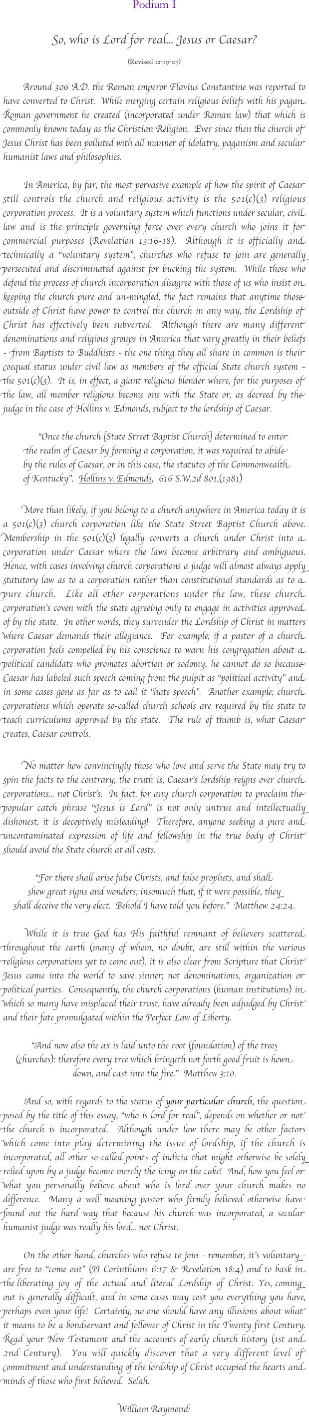 
Podium I

So, who is Lord for real... Jesus or Caesar?

(Revised 12-19-07)


       Around 306 A.D. the Roman emperor Flavius Constantine was reported to have converted to Christ.  While merging certain religious beliefs with his pagan Roman government he created (incorporated under Roman law) that which is commonly known today as the Christian Religion.  Ever since then the church of Jesus Christ has been polluted with all manner of idolatry, paganism and secular humanist laws and philosophies.  

       In America, by far, the most pervasive example of how the spirit of Caesar still controls the church and religious activity is the 501(c)(3) religious corporation process.  It is a voluntary system which functions under secular, civil law and is the principle governing force over every church who joins it for commercial purposes (Revelation 13:16-18).  Although it is officially and technically a “voluntary system”, churches who refuse to join are generally persecuted and discriminated against for bucking the system.  While those who defend the process of church incorporation disagree with those of us who insist on keeping the church pure and un-mingled, the fact remains that anytime those outside of Christ have power to control the church in any way, the Lordship of Christ has effectively been subverted.  Although there are many different denominations and religious groups in America that vary greatly in their beliefs - from Baptists to Buddhists - the one thing they all share in common is their coequal status under civil law as members of the official State church system – the 501(c)(3).  It is, in effect, a giant religious blender where, for the purposes of the law, all member religions become one with the State or, as decreed by the judge in the case of Hollins v. Edmonds, subject to the lordship of Caesar.

              "Once the church [State Street Baptist Church] determined to enter 
        the realm of Caesar by forming a corporation, it was required to abide 
        by the rules of Caesar, or in this case, the statutes of the Commonwealth 
        of Kentucky”.  Hollins v. Edmonds,  616 S.W.2d 801,(1981) 
 
        More than likely, if you belong to a church anywhere in America today it is a 501(c)(3) church corporation like the State Street Baptist Church above.  Membership in the 501(c)(3) legally converts a church under Christ into a corporation under Caesar where the laws become arbitrary and ambiguous.    Hence, with cases involving church corporations a judge will almost always apply statutory law as to a corporation rather than constitutional standards as to a pure church.  Like all other corporations under the law, these church corporation’s coven with the state agreeing only to engage in activities approved of by the state.  In other words, they surrender the Lordship of Christ in matters where Caesar demands their allegiance.  For example; if a pastor of a church corporation feels compelled by his conscience to warn his congregation about a political candidate who promotes abortion or sodomy, he cannot do so because Caesar has labeled such speech coming from the pulpit as "political activity" and in some cases gone as far as to call it "hate speech".  Another example; church corporations which operate so-called church schools are required by the state to teach curriculums approved by the state.  The rule of thumb is, what Caesar creates, Caesar controls. 

       No matter how convincingly those who love and serve the State may try to spin the facts to the contrary, the truth is, Caesar’s lordship reigns over church corporations... not Christ’s.  In fact, for any church corporation to proclaim the popular catch phrase “Jesus is Lord” is not only untrue and intellectually dishonest, it is deceptively misleading!  Therefore, anyone seeking a pure and uncontaminated expression of life and fellowship in the true body of Christ should avoid the State church at all costs.  

“For there shall arise false Christs, and false prophets, and shall  
shew great signs and wonders; insomuch that, if it were possible, they 
shall deceive the very elect.  Behold I have told you before.”  Matthew 24:24.  

     While it is true God has His faithful remnant of believers scattered throughout the earth (many of whom, no doubt, are still within the various religious corporations yet to come out), it is also clear from Scripture that Christ Jesus came into the world to save sinner; not denominations, organization or political parties.  Consequently, the church corporations (human institutions) in which so many have misplaced their trust, have already been adjudged by Christ and their fate promulgated within the Perfect Law of Liberty.  

“And now also the ax is laid unto the root (foundation) of the trees 
(churches): therefore every tree which bringeth not forth good fruit is hewn 
down, and cast into the fire.”  Matthew 3:10.  

       And so, with regards to the status of your particular church, the question posed by the title of this essay, “who is lord for real”, depends on whether or not the church is incorporated.  Although under law there may be other factors which come into play determining the issue of lordship, if the church is incorporated, all other so-called points of indicia that might otherwise be solely relied upon by a judge become merely the icing on the cake!  And, how you feel or what you personally believe about who is lord over your church makes no difference.  Many a well meaning pastor who firmly believed otherwise have found out the hard way that because his church was incorporated, a secular humanist judge was really his lord... not Christ.    

       On the other hand, churches who refuse to join - remember, it's voluntary - are free to “come out” (II Corinthians 6:17 & Revelation 18:4) and to bask in the liberating  joy  of  the  actual  and  literal  Lordship  of  Christ.  Yes, coming out is generally difficult, and in some cases may cost you everything you have, perhaps even your life!  Certainly, no one should have any illusions about what it means to be a bondservant and follower of Christ in the Twenty first Century.  Read your New Testament and the accounts of early church history (1st and 2nd Century).  You will quickly discover that a very different level of commitment and understanding of the lordship of Christ occupied the hearts and minds of those who first believed.  Selah.        
       
William Raymond:
 
