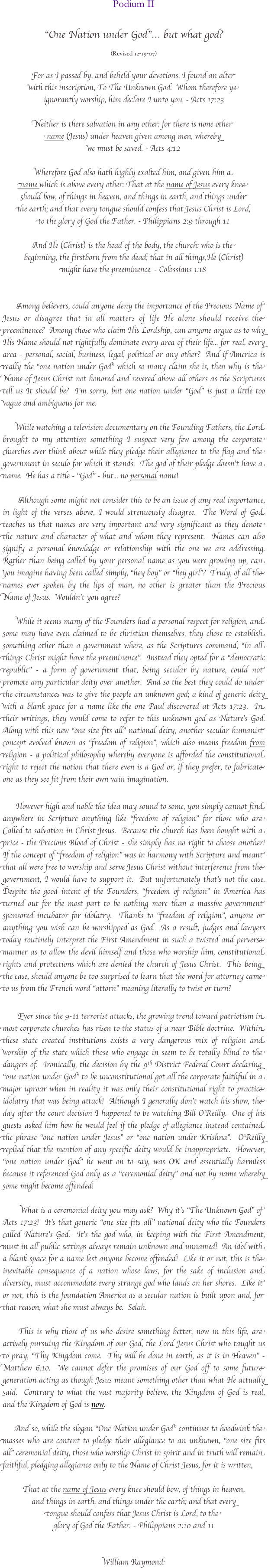 

Podium II

"One Nation under God"… but what god?

(Revised 12-19-07)

For as I passed by, and beheld your devotions, I found an alter 
with this inscription, To The Unknown God.  Whom therefore ye
ignorantly worship, him declare I unto you. - Acts 17:23  

Neither is there salvation in any other: for there is none other
name (Jesus) under heaven given among men, whereby
we must be saved. - Acts 4:12
 
Wherefore God also hath highly exalted him, and given him a 
name which is above every other: That at the name of Jesus every knee
should bow, of things in heaven, and things in earth, and things under
the earth; and that every tongue should confess that Jesus Christ is Lord,
to the glory of God the Father. - Philippians 2:9 through 11   

And He (Christ) is the head of the body, the church: who is the
beginning, the firstborn from the dead; that in all things,He (Christ) 
might have the preeminence. - Colossians 1:18


      Among believers, could anyone deny the importance of the Precious Name of Jesus or disagree that in all matters of life He alone should receive the preeminence?  Among those who claim His Lordship, can anyone argue as to why His Name should not rightfully dominate every area of their life... for real, every area - personal, social, business, legal, political or any other?  And if America is really the “one nation under God” which so many claim she is, then why is the Name of Jesus Christ not honored and revered above all others as the Scriptures tell us It should be?  I’m sorry, but one nation under “God” is just a little too vague and ambiguous for me.
               
      While watching a television documentary on the Founding Fathers, the Lord brought to my attention something I suspect very few among the corporate churches ever think about while they pledge their allegiance to the flag and the government in seculo for which it stands.  The god of their pledge doesn't have a name.  He has a title - “God” - but... no personal name!       

       Although some might not consider this to be an issue of any real importance, in light of the verses above, I would strenuously disagree.  The Word of God teaches us that names are very important and very significant as they denote the nature and character of what and whom they represent.  Names can also signify a personal knowledge or relationship with the one we are addressing.  Rather than being called by your personal name as you were growing up, can you imagine having been called simply, "hey boy" or "hey girl"?  Truly, of all the names ever spoken by the lips of man, no other is greater than the Precious Name of Jesus.  Wouldn't you agree?     
            
      While it seems many of the Founders had a personal respect for religion, and some may have even claimed to be christian themselves, they chose to establish something other than a government where, as the Scriptures command, “in all things Christ might have the preeminence”.  Instead they opted for a “democratic republic” - a form of government that, being secular by nature, could not promote any particular deity over another.  And so the best they could do under the circumstances was to give the people an unknown god; a kind of generic deity with a blank space for a name like the one Paul discovered at Acts 17:23.  In their writings, they would come to refer to this unknown god as Nature’s God.  Along with this new “one size fits all” national deity, another secular humanist concept evolved known as “freedom of religion”, which also means freedom from religion - a political philosophy whereby everyone is afforded the constitutional right to reject the notion that there even is a God or, if they prefer, to fabricate one as they see fit from their own vain imagination.     

      However high and noble the idea may sound to some, you simply cannot find anywhere in Scripture anything like "freedom of religion" for those who are Called to salvation in Christ Jesus.  Because the church has been bought with a price - the Precious Blood of Christ - she simply has no right to choose another!  If the concept of "freedom of religion" was in harmony with Scripture and meant that all were free to worship and serve Jesus Christ without interference from the government, I would have to support it.  But unfortunately that's not the case.  Despite the good intent of the Founders, “freedom of religion” in America has turned out for the most part to be nothing more than a massive government sponsored incubator for idolatry.  Thanks to "freedom of religion", anyone or anything you wish can be worshipped as God.  As a result, judges and lawyers today routinely interpret the First Amendment in such a twisted and perverse manner as to allow the devil himself and those who worship him, constitutional rights and protections which are denied the church of Jesus Christ.  This being the case, should anyone be too surprised to learn that the word for attorney came to us from the French word “attorn” meaning literally to twist or turn?   

       Ever since the 9-11 terrorist attacks, the growing trend toward patriotism in most corporate churches has risen to the status of a near Bible doctrine.  Within these state created institutions exists a very dangerous mix of religion and worship of the state which those who engage in seem to be totally blind to the dangers of.  Ironically, the decision by the 9th District Federal Court declaring "one nation under God" to be unconstitutional got all the corporate faithful in a major uproar when in reality it was only their constitutional right to practice idolatry that was being attack!  Although I generally don’t watch his show, the day after the court decision I happened to be watching Bill O'Reilly.  One of his guests asked him how he would feel if the pledge of allegiance instead contained the phrase "one nation under Jesus" or "one nation under Krishna".  O'Reilly replied that the mention of any specific deity would be inappropriate.  However,  "one nation under God" he went on to say, was OK and essentially harmless because it referenced God only as a "ceremonial deity" and not by name whereby some might become offended! 

        What is a ceremonial deity you may ask?  Why it’s “The Unknown God” of Acts 17:23!  It’s that generic “one size fits all” national deity who the Founders called Nature’s God.  It’s the god who, in keeping with the First Amendment, must in all public settings always remain unknown and unnamed!  An idol with a blank space for a name lest anyone become offended!  Like it or not, this is the inevitable consequence of a nation whose laws, for the sake of inclusion and diversity, must accommodate every strange god who lands on her shores.  Like it or not, this is the foundation America as a secular nation is built upon and, for that reason, what she must always be.  Selah.

     This is why those of us who desire something better, now in this life, are actively pursuing the Kingdom of our God, the Lord Jesus Christ who taught us to pray, “Thy Kingdom come.  Thy will be done in earth, as it is in Heaven” -Matthew 6:10.  We cannot defer the promises of our God off to some future generation acting as though Jesus meant something other than what He actually said.  Contrary to what the vast majority believe, the Kingdom of God is real, and the Kingdom of God is now.  

     And so, while the slogan “One Nation under God” continues to hoodwink the masses who are content to pledge their allegiance to an unknown, “one size fits all” ceremonial deity, those who worship Christ in spirit and in truth will remain faithful, pledging allegiance only to the Name of Christ Jesus, for it is written,     

That at the name of Jesus every knee should bow, of things in heaven, 
and things in earth, and things under the earth; and that every 
tongue should confess that Jesus Christ is Lord, to the 
glory of God the Father. - Philippians 2:10 and 11 


William Raymond:

