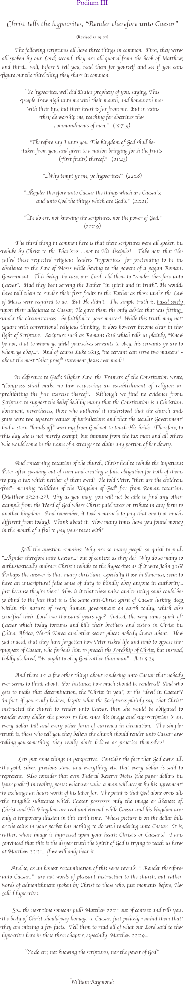   

Podium III

Christ tells the hypocrites, "Render therefore unto Caesar"

(Revised 12-19-07)

           The following scriptures all have three things in common.  First, they were all spoken by our Lord; second, they are all quoted from the book of Matthew; and third... well, before I tell you, read them for yourself and see if you can figure out the third thing they share in common. 
                                                                
"Ye hypocrites, well did Esaias prophesy of you, saying, This 
people draw nigh unto me with their mouth, and honoureth me
 with their lips; but their heart is far from me.  But in vain 
they do worship me, teaching for doctrines the 
commandments of men."   (15:7-9)

"Therefore say I unto you, The kingdom of God shall be 
taken from you, and given to a nation bringing forth the fruits
 (first fruits) thereof."   (21:43)

"...Why tempt ye me, ye hypocrites?"  (22:18)

“...Render therefore unto Caesar the things which are Caesar's; 
and unto God the things which are God's."  (22:21)

"...Ye do err, not knowing the scriptures, nor the power of God."
(22:29)

        The third thing in common here is that these scriptures were all spoken in rebuke by Christ to the Pharisees …not to His disciples!   Take note that He called these respected religious leaders "hypocrites" for pretending to be in obedience to the Law of Moses while bowing to the powers of a pagan Roman Government.  This being the case, our Lord told them to "render therefore unto Caesar".  Had they been serving the Father “in spirit and in truth”, He would have told them to render their first fruits to the Father as those under the Law of Moses were required to do.  But He didn't.  The simple truth is, based solely upon their allegiance to Caesar, He gave them the only advice that was fitting under the circumstances - be faithful to your master!  While this truth may not square with conventional religious thinking, it does however become clear in the light of Scripture.  Scripture such as Romans 6:16 which tells us plainly, "Know ye not, that to whom ye yield yourselves servants to obey, his servants ye are to whom ye obey...".  And of course Luke 16:13, "no servant can serve two masters" - about the most “idiot proof” statement Jesus ever made!    
           
      In deference to God’s Higher Law, the Framers of the Constitution wrote, "Congress shall make no law respecting an establishment of religion or prohibiting the free exercise thereof".  Although we find no evidence from Scripture to support the belief held by many that the Constitution is a Christian document, nevertheless, those who authored it understood that the church and state were two separate venues of jurisdictions and that the secular Government had a stern "hands off" warning from God not to touch His bride.  Therefore, to this day she is not merely exempt, but immune from the tax man and all others who would come in the name of a stranger to claim any portion of her dowry.   

        And concerning taxation of the church, Christ had to rebuke the impetuous Peter after speaking out of turn and creating a false obligation for both of them to pay a tax which neither of them owed!  He told Peter, "then are the children free"- meaning “children of the Kingdom of God” free from Roman taxation (Matthew 17:24-27).  Try as you may, you will not be able to find any other example from the Word of God where Christ paid taxes or tribute in any form to another kingdom.  And remember, it took a miracle to pay that one (not much different from today)!  Think about it.  How many times have you found money in the mouth of a fish to pay your taxes with?  

        Still the question remains: Why are so many people so quick to pull "...Render therefore unto Caesar..." out of context as they do?  Why do so many so enthusiastically embrace Christ’s rebuke to the hypocrites as if it were John 3:16?  Perhaps the answer is that many christians, especially those in America, seem to have an unscriptural false sense of duty to blindly obey anyone in authority... just because they're there!  How is it that these naive and trusting souls could be so blind to the fact that it is the same anti-Christ spirit of Caesar lurking deep within the nature of every human government on earth today, which also crucified their Lord two thousand years ago?  Indeed, the very same spirit of Caesar which today tortures and kills their brothers and sisters in Christ in China, Africa, North Korea and other secret places nobody knows about!  How sad indeed, that they have forgotten how Peter risked life and limb to oppose the puppets of Caesar, who forbade him to preach the Lordship of Christ, but instead, boldly declared, "We ought to obey God rather than man" - Acts 5:29. 

        And there are a few other things about rendering unto Caesar that nobody ever seems to think about.  For instance; how much should be rendered?  And who gets to make that determination, the "Christ in you", or the "devil in Caesar"?   In fact, if you really believe, despite what the Scriptures plainly say, that Christ instructed the church to render unto Caesar, then she would be obligated to render every dollar she possess to him since his image and superscription is on every dollar bill and every other form of currency in circulation.  The simple truth is, those who tell you they believe the church should render unto Caesar are telling you something  they  really  don't  believe  or  practice  themselves!  

         Lets put some things in perspective.  Consider the fact that God owns all the gold, silver, precious stone and everything else that every dollar is said to represent.  Also consider that even Federal Reserve Notes (the paper dollars in your pocket) in reality, posses whatever value a man will accept by his agreement to exchange an hours worth of his labor for.  The point is that God alone owns all the tangible substance which Caesar possesses only the image or likeness of.  Christ and His Kingdom are real and eternal, while Caesar and his kingdom are only a temporary illusion in this earth time.  Whose picture is on the dollar bill or the coins in your pocket has nothing to do with rendering unto Caesar.  It is, rather, whose image is impressed upon your heart: Christ’s or Caesar’s?  I am convinced that this is the deeper truth the Spirit of God is trying to teach us here at Matthew 22:21... if we will only hear it.
        
      And so, as an honest reexamination of this verse reveals, “...Render therefore unto Caesar..”  are not words of pleasant instruction to the church, but rather words of admonishment spoken by Christ to those who, just moments before, He called hypocrites.    

       So... the next time someone pulls Matthew 22:21 out of context and tells you the body of Christ should pay homage to Caesar, just politely remind them that they are missing a few facts.  Tell them to read all of what our Lord said to the hypocrites here in these three chapter, especially  Matthew 22:29...

"Ye do err, not knowing the scriptures, nor the power of God".


William Raymond:

