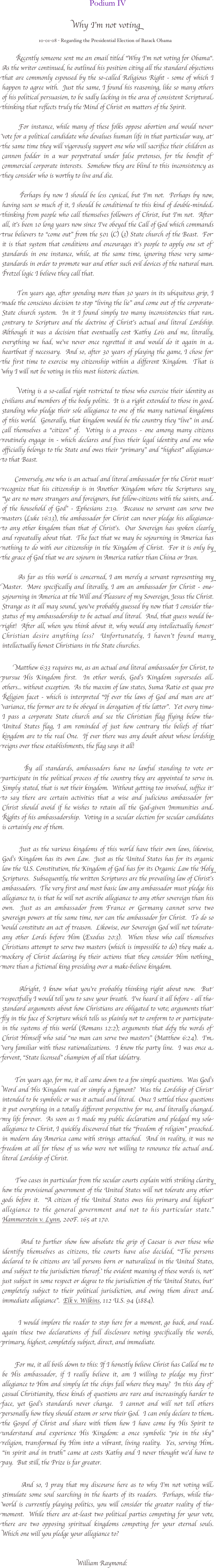   

Podium IV


Why I’m not voting
    
                              10-01-08 - Regarding the Presidential Election of Barack Obama 

       Recently someone sent me an email titled “Why I’m not voting for Obama“.  As the writer continued, he outlined his position citing all the standard objections that are commonly espoused by the so-called Religious Right - some of which I happen to agree with.  Just the same, I found his reasoning, like so many others of his political persuasion, to be sadly lacking in the area of consistent Scriptural thinking that reflects truly the Mind of Christ on matters of the Spirit.  

       For instance, while many of these folks oppose abortion and would never vote for a political candidate who devalues human life in that particular way, at the same time they will vigorously support one who will sacrifice their children as cannon fodder in a war perpetrated under false pretenses, for the benefit of commercial corporate interests.  Somehow they are blind to this inconsistency as they consider who is worthy to live and die.                    

       Perhaps by now I should be less cynical, but I’m not.  Perhaps by now, having seen so much of it, I should be conditioned to this kind of double-minded thinking from people who call themselves followers of Christ, but I’m not.  After all, it’s been 10 long years now since I’ve obeyed the Call of God which commands true believers to “come out” from the 501 (C) (3) State church of the Beast.  For it is that system that conditions and encourages it’s people to apply one set of standards in one instance, while, at the same time, ignoring those very same standards in order to promote war and other such evil devices of the natural man.  Pretzel logic I believe they call that.  

       Ten years ago, after spending more than 30 years in its ubiquitous grip, I made the conscious decision to stop “living the lie” and come out of the corporate State church system.  In it I found simply too many inconsistencies that ran contrary to Scripture and the doctrine of Christ’s actual and literal Lordship.  Although it was a decision that eventually cost Kathy Lois and me, literally, everything we had, we’ve never once regretted it and would do it again in a heartbeat if necessary.  And so, after 30 years of playing the game, I chose for the first time to exercise my citizenship within a different Kingdom.  That is why I will not be voting in this most historic election.  

       Voting is a so-called right restricted to those who exercise their identity as civilians and members of the body politic.  It is a right extended to those in good standing who pledge their sole allegiance to one of the many national kingdoms of this world.  Generally, that kingdom would be the country they “live” in and call themselves a “citizen” of.  Voting is a process - one among many citizens routinely engage in - which declares and fixes their legal identity and one who officially belongs to the State and owes their “primary” and “highest” allegiance to that Beast.

       Conversely, one who is an actual and literal ambassador for the Christ must recognize that his citizenship is in Another Kingdom where the Scriptures say “ye are no more strangers and foreigners, but fellow-citizens with the saints, and of the household of God” - Ephesians 2:19.  Because no servant can serve two masters (Luke 16:13), the ambassador for Christ can never pledge his allegiance to any other kingdom than that of Christ’s.  Our Sovereign has spoken clearly and repeatedly about that.  The fact that we may be sojourning in America has nothing to do with our citizenship in the Kingdom of Christ.  For it is only by the grace of God that we are sojourn in America rather than China or Iran.              

       As far as this world is concerned, I am merely a servant representing my Master.  More specifically and literally, I am an ambassador for Christ - one sojourning in America at the Will and Pleasure of my Sovereign, Jesus the Christ.  Strange as it all may sound, you’ve probably guessed by now that I consider the status of my ambassadorship to be actual and literal.  And, that guess would be right!  After all, when you think about it, why would any intellectually honest Christian desire anything less?  Unfortunately, I haven’t found many intellectually honest Christians in the State churches.    
             
       Matthew 6:33 requires me, as an actual and literal ambassador for Christ, to pursue His Kingdom first.  In other words, God’s Kingdom supersedes all others... without exception.  As the maxim of law states, Suma Ratio est quae pro Religion facet - which is interpreted “If ever the laws of God and man are at variance, the former are to be obeyed in derogation of the latter”.  Yet every time I pass a corporate State church and see the Christian flag flying below the United States flag, I am reminded of just how contrary the beliefs of that kingdom are to the real One.  If ever there was any doubt about whose lordship reigns over these establishments, the flag says it all!         

       By all standards, ambassadors have no lawful standing to vote or participate in the political process of the country they are appointed to serve in.  Simply stated, that is not their kingdom.  Without getting too involved, suffice it to say there are certain activities that a wise and judicious ambassador for Christ should avoid if he wishes to retain all the God-given Immunities and Rights of his ambassadorship.  Voting in a secular election for secular candidates is certainly one of them.   

       Just as the various kingdoms of this world have their own laws, likewise, God’s Kingdom has its own Law.  Just as the United States has for its organic law the U.S. Constitution, the Kingdom of God has for its Organic Law the Holy Scriptures.  Subsequently, the written Scriptures are the prevailing law of Christ’s ambassadors.  The very first and most basic law any ambassador must pledge his allegiance to, is that he will not ascribe allegiance to any other sovereign than his own.  Just as an ambassador from France or Germany cannot serve two sovereign powers at the same time, nor can the ambassador for Christ.  To do so would constitute an act of treason.  Likewise, our Sovereign God will not tolerate any other Lords before Him (Exodus 20:3).  When those who call themselves Christians attempt to serve two masters (which is impossible to do) they make a mockery of Christ declaring by their actions that they consider Him nothing more than a fictional king presiding over a make-believe kingdom.

      Alright, I know what you’re probably thinking right about now.  But respectfully I would tell you to save your breath.  I’ve heard it all before - all the standard arguments about how Christians are obligated to vote; arguments that fly in the face of Scripture which tells us plainly not to conform to or participate in the systems of this world (Romans 12:2); arguments that defy the words of Christ Himself who said “no man can serve two masters” (Matthew 6:24).  I’m very familiar with those rationalizations.  I know the party line.  I was once a fervent, “State licensed” champion of all that idolatry. 
  
       Ten years ago, for me, it all came down to a few simple questions.  Was God’s Word and His Kingdom real or simply a figment?  Was the Lordship of Christ intended to be symbolic or was it actual and literal.  Once I settled these questions it put everything in a totally different perspective for me, and literally changed my life forever.  As soon as I made my public declaration and pledged my sole allegiance to Christ, I quickly discovered that the “freedom of religion” preached in modern day America came with strings attached.  And in reality, it was no freedom at all for those of us who were not willing to renounce the actual and literal Lordship of Christ.   

       Two cases in particular from the secular courts explain with striking clarity how the provisional government of the United States will not tolerate any other gods before it.  “A citizen of the United States owes his primary and highest allegiance to the general government and not to his particular state.”  Hammerstein v. Lynn, 200F. 165 at 170.  

       And to further show how absolute the grip of Caesar is over those who identify themselves as citizens, the courts have also decided, “The persons declared to be citizens are ‘all persons born or naturalized in the United States, and subject to the jurisdiction thereof.’ the evident meaning of these words is, not just subject in some respect or degree to the jurisdiction of the United States, but completely subject to their political jurisdiction, and owing them direct and immediate allegiance”.  Elk v. Wilkins, 112 U.S. 94 (1884).  

       I would implore the reader to stop here for a moment, go back, and read again these two declarations of full disclosure noting specifically the words, primary, highest, completely subject, direct, and immediate.    

       For me, it all boils down to this: If I honestly believe Christ has Called me to be His ambassador, if I really believe it, am I willing to pledge my first allegiance to Him and simply let the chips fall where they may?  In this day of casual Christianity, these kinds of questions are rare and increasingly harder to face, yet God’s standards never change.  I cannot and will not tell others personally how they should esteem or serve their God.  I can only declare to them the Gospel of Christ and share with them how I have come by His Spirit to understand and experience His Kingdom: a once symbolic “pie in the sky” religion, transformed by Him into a vibrant, living reality.  Yes, serving Him “in spirit and in truth” came at costs Kathy and I never thought we’d have to pay.  But still, the Prize is far greater.     

       And so, I pray that my discourse here as to why I’m not voting will stimulate some soul searching in the hearts of its readers.  Perhaps, while the world is currently playing politics, you will consider the greater reality of the moment.  While there are at-least two political parties competing for your vote, there are two opposing spiritual kingdoms competing for your eternal souls.  Which one will you pledge your allegiance to?       


                                           William Raymond:

 
