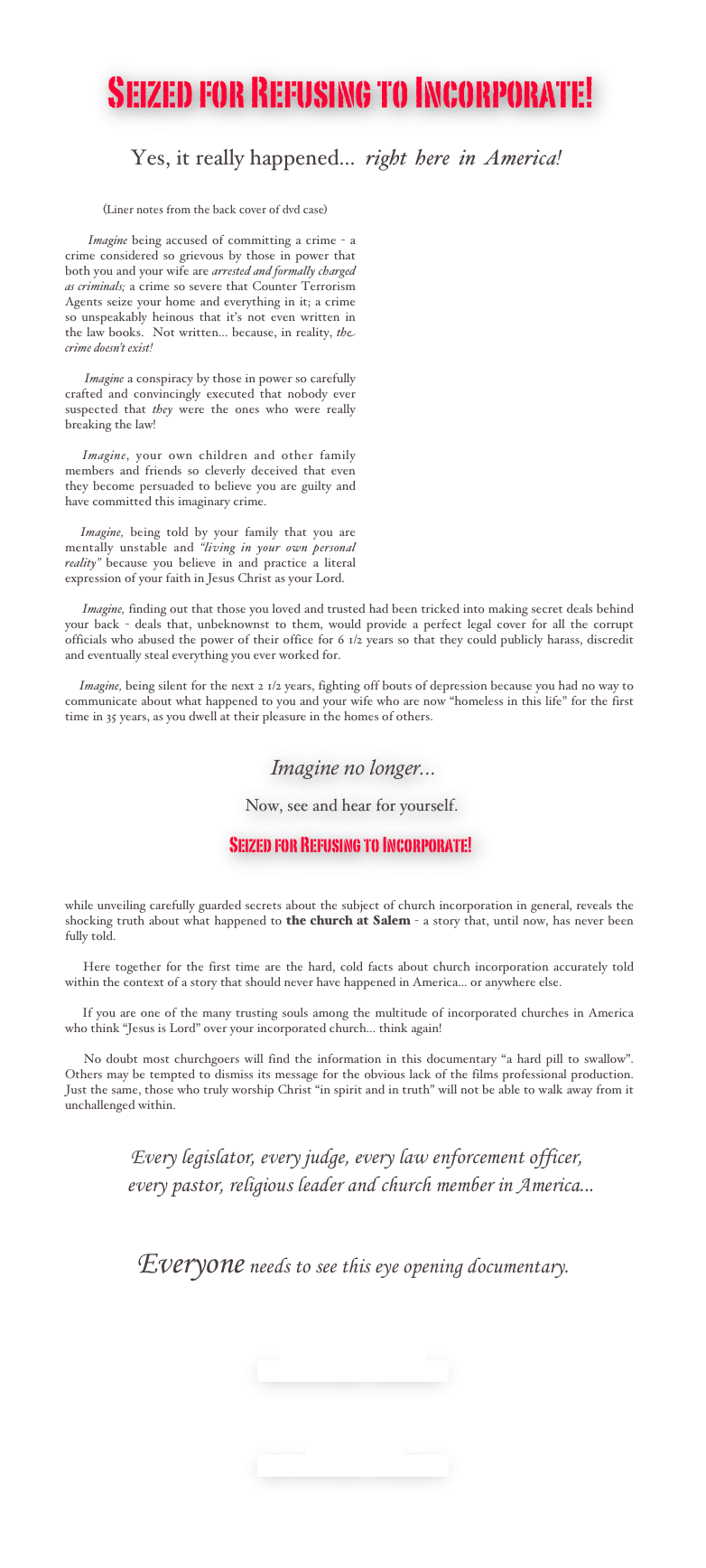     
             Seized for Refusing to Incorporate!

            Yes, it really happened...  right  here  in  America! 

          ￼
            (Liner notes from the back cover of dvd case) 

     Imagine being accused of committing a crime - a crime considered so grievous by those in power that both you and your wife are arrested and formally charged as criminals; a crime so severe that Counter Terrorism Agents seize your home and everything in it; a crime so unspeakably heinous that it’s not even written in the law books.  Not written... because, in reality, the crime doesn’t exist! 

       Imagine a conspiracy by those in power so carefully crafted and convincingly executed that nobody ever suspected that they were the ones who were really breaking the law!

   Imagine, your own children and other family members and friends so cleverly deceived that even they become persuaded to believe you are guilty and have committed this imaginary crime. 

   Imagine, being told by your family that you are mentally unstable and “living in your own personal reality” because you believe in and practice a literal expression of your faith in Jesus Christ as your Lord.

      Imagine, finding out that those you loved and trusted had been tricked into making secret deals behind your back - deals that, unbeknownst to them, would provide a perfect legal cover for all the corrupt officials who abused the power of their office for 6 1/2 years so that they could publicly harass, discredit and eventually steal everything you ever worked for.

     Imagine, being silent for the next 2 1/2 years, fighting off bouts of depression because you had no way to communicate about what happened to you and your wife who are now “homeless in this life” for the first time in 35 years, as you dwell at their pleasure in the homes of others.   


                                                                 Imagine no longer...

                                                         Now, see and hear for yourself.
 
                                                    Seized for Refusing to Incorporate!


while unveiling carefully guarded secrets about the subject of church incorporation in general, reveals the shocking truth about what happened to the church at Salem - a story that, until now, has never been fully told.

    Here together for the first time are the hard, cold facts about church incorporation accurately told within the context of a story that should never have happened in America... or anywhere else.

    If you are one of the many trusting souls among the multitude of incorporated churches in America who think “Jesus is Lord” over your incorporated church... think again! 

    No doubt most churchgoers will find the information in this documentary “a hard pill to swallow”.  Others may be tempted to dismiss its message for the obvious lack of the films professional production.  Just the same, those who truly worship Christ “in spirit and in truth” will not be able to walk away from it unchallenged within.


                    Every legislator, every judge, every law enforcement officer,
              every pastor, religious leader and church member in America...


               Everyone needs to see this eye opening documentary. 




Request a free DVD copy
Seized for Refusing to Incorporate!


 
View DVD now 
Seized for Refusing to Incorporate!
