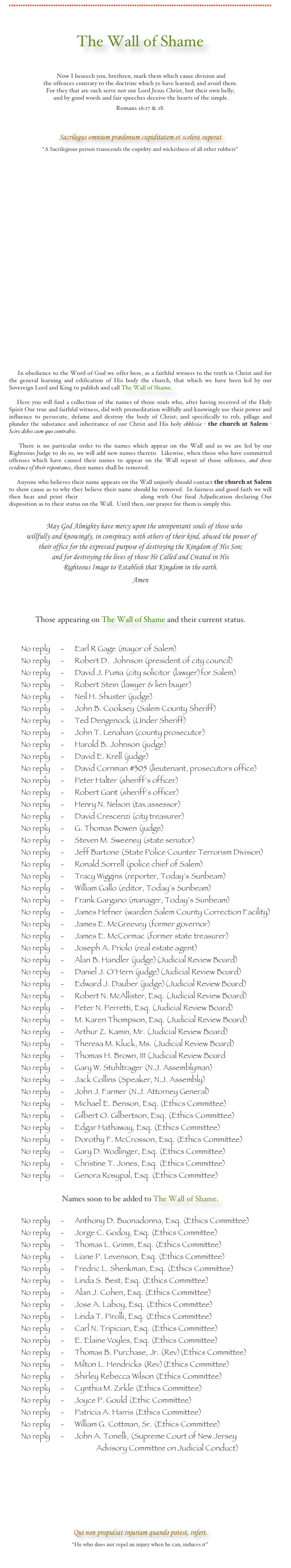 *****************************************************************************************************************



The Wall of Shame



 Now I beseech you, brethren, mark them which cause division and 
the offences contrary to the doctrine which ye have learned; and avoid them. 
For they that are such serve not our Lord Jesus Christ, but their own belly;
 and by good words and fair speeches deceive the hearts of the simple.  

Romans 16:17 & 18.


Sacrilegus omnium prædonum cupiditatem et scelera superat
“A Sacrilegious person transcends the cupidity and wickedness of all other robbers”
 


























     In obedience to the Word of God we offer here, as a faithful witness to the truth in Christ and for the general learning and edification of His body the church, that which we have been led by our Sovereign Lord and King to publish and call The Wall of Shame.  

    Here you will find a collection of the names of those souls who, after having received of the Holy Spirit Our true and faithful witness, did with premeditation willfully and knowingly use their power and influence to persecute, defame and destroy the body of Christ; and specifically to rob, pillage and plunder the substance and inheritance of our Christ and His holy ekklesia - the church at Salem - Scire debes cum quo contrahis.   

    There is no particular order to the names which appear on the Wall and as we are led by our Righteous Judge to do so, we will add new names thereto.  Likewise, when those who have committed offenses which have caused their names to appear on the Wall repent of those offenses, and show evidence of their repentance, their names shall be removed.  

     Anyone who believes their name appears on the Wall unjustly should contact the church at Salem to show cause as to why they believe their name should be removed.  In fairness and good faith we will then hear and print their Petition for Removal along with Our final Adjudication declaring Our disposition as to their status on the Wall.  Until then, our prayer for them is simply this.              
 

     May God Almighty have mercy upon the unrepentant souls of those who
 willfully and knowingly, in conspiracy with others of their kind, abused the power of
their office for the expressed purpose of destroying the Kingdom of His Son; 
and for destroying the lives of those He Called and Created in His 
Righteous Image to Establish that Kingdom in the earth. 

Amen       




Those appearing on The Wall of Shame and their current status. 


       No reply      -      Earl R Gage (mayor of Salem)
       No reply      -      Robert D.  Johnson (president of city council)
       No reply      -      David J. Puma (city solicitor (lawyer)for Salem)
       No reply      -      Robert Stein (lawyer & lien buyer)
       No reply      -      Neil H. Shuster (judge)
       No reply      -      John B. Cooksey (Salem County Sheriff)
       No reply      -      Ted Dengenock (Under Sheriff)
       No reply      -      John T. Lenahan (county prosecutor)
       No reply      -      Harold B. Johnson (judge)
       No reply      -      David E. Krell (judge)
       No reply      -      David Cornman #305 (lieutenant, prosecutors office)
       No reply      -      Peter Halter (sheriff’s officer)
       No reply      -      Robert Gant (sheriff’s officer)
       No reply      -      Henry N. Nelson (tax assessor)
       No reply      -      David Crescenzi (city treasurer)
       No reply      -      G. Thomas Bowen (judge)
       No reply      -      Steven M. Sweeney (state senator)
       No reply      -      Jeff Bartone (State Police Counter Terrorism Division) 
       No reply      -      Ronald Sorrell (police chief of Salem)
       No reply      -      Tracy Wiggins (reporter, Today’s Sunbeam)
       No reply      -      William Gallo (editor, Today’s Sunbeam)
       No reply      -      Frank Gargano (manager, Today’s Sunbeam)
       No reply      -      James Hefner (warden Salem County Correction Facility)
       No reply      -      James E. McGreevey (former governor)
       No reply      -      James E. McCormac (former state treasurer)
       No reply      -      Joseph A. Priolo (real estate agent)
       No reply      -      Alan B. Handler (judge)(Judicial Review Board)
       No reply      -      Daniel J. O’Hern (judge)(Judicial Review Board)
       No reply      -      Edward J. Dauber (judge)(Judicial Review Board)
       No reply      -      Robert N. McAllister, Esq. (Judicial Review Board)
       No reply      -      Peter N. Perretti, Esq. (Judicial Review Board)
       No reply      -      M. Karen Thompson, Esq. (Judicial Review Board)
       No reply      -      Arthur Z. Kamin, Mr. (Judicial Review Board)
       No reply      -      Theresa M. Kluck, Ms. (Judicial Review Board)  
       No reply      -      Thomas H. Brown, III (Judicial Review Board
       No reply      -      Gary W. Stuhltrager (N.J. Assemblyman)
       No reply      -      Jack Collins (Speaker, N.J. Assembly)
       No reply      -      John J. Farmer (N.J. Attorney General)
       No reply      -      Michael E. Benson, Esq. (Ethics Committee)
       No reply      -      Gilbert O. Gilbertson, Esq. (Ethics Committee)
       No reply      -      Edgar Hathaway, Esq. (Ethics Committee)
       No reply      -      Dorothy F. McCrosson, Esq. (Ethics Committee)
       No reply      -      Gary D. Wodlinger, Esq. (Ethics Committee)
       No reply      -      Christine T. Jones, Esq. (Ethics Committee)
       No reply      -      Genora Rosypal, Esq. (Ethics Committee)
       
Names soon to be added to The Wall of Shame.

       No reply      -      Anthony D. Buonadonna, Esq. (Ethics Committee)
       No reply      -      Jorge C. Godoy, Esq. (Ethics Committee)
       No reply      -      Thomas L. Grimm, Esq. (Ethics Committee)
       No reply      -      Liane P. Levenson, Esq. (Ethics Committee)
       No reply      -      Fredric L. Shenkman, Esq. (Ethics Committee)
       No reply      -      Linda S. Best, Esq. (Ethics Committee)
       No reply      -      Alan J. Cohen, Esq. (Ethics Committee)
       No reply      -      Jose A. Laboy, Esq. (Ethics Committee)
       No reply      -      Linda T. Pirolli, Esq. (Ethics Committee)
       No reply      -      Carl N. Tripician, Esq. (Ethics Committee)
       No reply      -      E. Elaine Voyles, Esq. (Ethics Committee)
       No reply      -      Thomas B. Purchase, Jr. (Rev)(Ethics Committee)
       No reply      -      Milton L. Hendricks (Rev)(Ethics Committee)
       No reply      -      Shirley Rebecca Wilson (Ethics Committee)
       No reply      -      Cynthia M. Zirkle (Ethics Committee)
       No reply      -      Joyce P. Gould (Ethic Committee)
       No reply      -      Patricia A. Harris (Ethics Committee)
       No reply      -      William G. Cottman, Sr. (Ethics Committee) 
       No reply      -      John A. Tonelli, (Supreme Court of New Jersey
                                                  Advisory Committee on Judicial Conduct)






Qui non propulsat injuriam quando potest, infert.
“He who does not repel an injury when he can, induces it”
